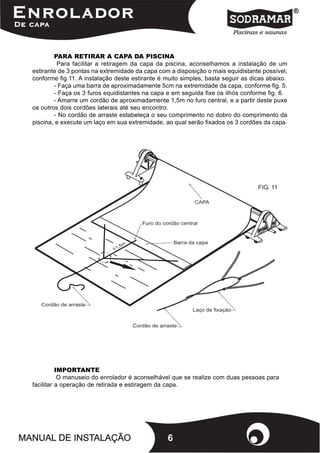 PARA RETIRAR A CAPA DA PISCINA
         Para facilitar a retiragem da capa da piscina, aconselhamos a instalação de um
estirante de 3 pontas na extremidade da capa com a disposição o mais equidistante possível,
conforme fig.11. A instalação deste estirante é muito simples, basta seguir as dicas abaixo.
        - Faça uma barra de aproximadamente 5cm na extremidade da capa, conforme fig. 5.
        - Faça os 3 furos equidistantes na capa e em seguida fixe os ilhós conforme fig. 6.
        - Amarre um cordão de aproximadamente 1,5m no furo central, e a partir deste puxe
os outros dois cordões laterais até seu encontro.
        - No cordão de arraste estabeleça o seu comprimento no dobro do comprimento da
piscina, e execute um laço em sua extremidade, ao qual serão fixados os 3 cordões da capa.




                                                                                 FIG. 11




          IMPORTANTE
           O manuseio do enrolador é aconselhável que se realize com duas pessoas para
facilitar a operação de retirada e estiragem da capa.




                                                6
 