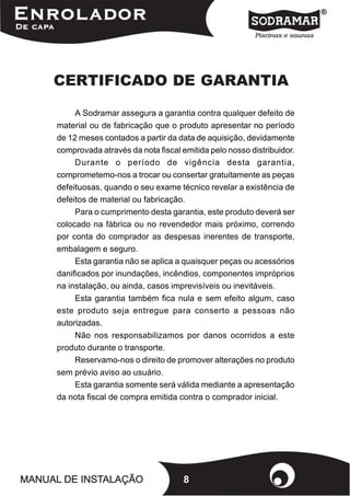 CERTIFICADO DE GARANTIA

     A Sodramar assegura a garantia contra qualquer defeito de
material ou de fabricação que o produto apresentar no período
de 12 meses contados a partir da data de aquisição, devidamente
comprovada através da nota fiscal emitida pelo nosso distribuidor.
     Durante o período de vigência desta garantia,
comprometemo-nos a trocar ou consertar gratuitamente as peças
defeituosas, quando o seu exame técnico revelar a existência de
defeitos de material ou fabricação.
     Para o cumprimento desta garantia, este produto deverá ser
colocado na fábrica ou no revendedor mais próximo, correndo
por conta do comprador as despesas inerentes de transporte,
embalagem e seguro.
     Esta garantia não se aplica a quaisquer peças ou acessórios
danificados por inundações, incêndios, componentes impróprios
na instalação, ou ainda, casos imprevisíveis ou inevitáveis.
     Esta garantia também fica nula e sem efeito algum, caso
este produto seja entregue para conserto a pessoas não
autorizadas.
     Não nos responsabilizamos por danos ocorridos a este
produto durante o transporte.
     Reservamo-nos o direito de promover alterações no produto
sem prévio aviso ao usuário.
     Esta garantia somente será válida mediante a apresentação
da nota fiscal de compra emitida contra o comprador inicial.




                                   8
 