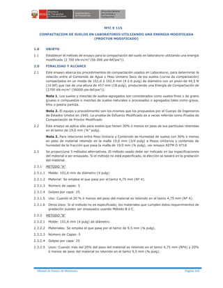 Manual de Ensayo de Materiales Página 105
MTC E 115
COMPACTACION DE SUELOS EN LABORATORIO UTILIZANDO UNA ENERGIA MODIFICADA
(PROCTOR MODIFICADO)
1.0 OBJETO
1.1 Establecer el método de ensayo para la compactación del suelo en laboratorio utilizando una energía
modificada (2 700 kN-m/m3
(56 000 pie-lbf/pie3
)).
2.0 FINALIDAD Y ALCANCE
2.1 Este ensayo abarca los procedimientos de compactación usados en Laboratorio, para determinar la
relación entre el Contenido de Agua y Peso Unitario Seco de los suelos (curva de compactación)
compactados en un molde de 101,6 ó 152,4 mm (4 ó 6 pulg) de diámetro con un pisón de 44,5 N
(10 lbf) que cae de una altura de 457 mm (18 pulg), produciendo una Energía de Compactación de
(2700 kN-m/m3
(56000 pie-lbf/pie3
)).
Nota 1. Los suelos y mezclas de suelos-agregados son considerados como suelos finos o de grano
grueso o compuestos o mezclas de suelos naturales o procesados o agregados tales como grava,
limo o piedra partida.
Nota 2. El equipo y procedimiento son los mismos que los propuestos por el Cuerpo de Ingenieros
de Estados Unidos en 1945. La prueba de Esfuerzo Modificado es a veces referida como Prueba de
Compactación de Proctor Modificado
2.2 Este ensayo se aplica sólo para suelos que tienen 30% ó menos en peso de sus partículas retenidas
en el tamiz de 19,0 mm (¾” pulg).
Nota 3. Para relaciones entre Peso Unitario y Contenido de Humedad de suelos con 30% ó menos
en peso de material retenido en la malla 19,0 mm (3/4 pulg) a Pesos Unitarios y contenido de
humedad de la fracción que pasa la malla de 19,0 mm (¾ pulg), ver ensayo ASTM D 4718
2.3 Se proporciona 3 métodos alternativos. El método usado debe ser indicado en las especificaciones
del material a ser ensayado. Si el método no está especificado, la elección se basará en la gradación
del material.
2.3.1 METODO "A"
2.3.1.1 Molde: 101,6 mm de diámetro (4 pulg)
2.3.1.2 Material: Se emplea el que pasa por el tamiz 4,75 mm (Nº 4).
2.3.1.3 Número de capas: 5
2.3.1.4 Golpes por capa: 25
2.3.1.5 Uso: Cuando el 20 % ó menos del peso del material es retenido en el tamiz 4,75 mm (Nº 4).
2.3.1.6 Otros Usos: Si el método no es especificado; los materiales que cumplen éstos requerimientos de
gradación pueden ser ensayados usando Método B ó C.
2.3.2 METODO "B"
2.3.2.1 Molde: 101,6 mm (4 pulg) de diámetro.
2.3.2.2 Materiales: Se emplea el que pasa por el tamiz de 9,5 mm (⅜ pulg).
2.3.2.3 Número de Capas: 5
2.3.2.4 Golpes por capa: 25
2.3.2.5 Usos: Cuando más del 20% del peso del material es retenido en el tamiz 4,75 mm (Nº4) y 20%
ó menos de peso del material es retenido en el tamiz 9,5 mm (⅜ pulg).
 