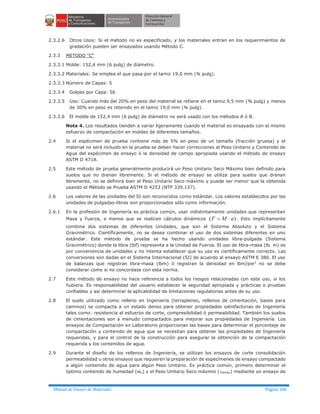 Manual de Ensayo de Materiales Página 106
2.3.2.6 Otros Usos: Si el método no es especificado, y los materiales entran en los requerimientos de
gradación pueden ser ensayados usando Método C.
2.3.3 METODO "C"
2.3.3.1 Molde: 152,4 mm (6 pulg) de diámetro.
2.3.3.2 Materiales: Se emplea el que pasa por el tamiz 19,0 mm (¾ pulg).
2.3.3.3 Número de Capas: 5
2.3.3.4 Golpes por Capa: 56
2.3.3.5 Uso: Cuando más del 20% en peso del material se retiene en el tamiz 9,5 mm (⅜ pulg) y menos
de 30% en peso es retenido en el tamiz 19,0 mm (¾ pulg).
2.3.3.6 El molde de 152,4 mm (6 pulg) de diámetro no será usado con los métodos A ó B.
Nota 4. Los resultados tienden a variar ligeramente cuando el material es ensayado con el mismo
esfuerzo de compactación en moldes de diferentes tamaños.
2.4 Si el espécimen de prueba contiene más de 5% en peso de un tamaño (fracción gruesa) y el
material no será incluido en la prueba se deben hacer correcciones al Peso Unitario y Contenido de
Agua del espécimen de ensayo ó la densidad de campo apropiada usando el método de ensayo
ASTM D 4718.
2.5 Este método de prueba generalmente producirá un Peso Unitario Seco Máximo bien definido para
suelos que no drenan libremente. Si el método de ensayo se utiliza para suelos que drenan
libremente, no se definirá bien el Peso Unitario Seco máximo y puede ser menor que la obtenida
usando el Método se Prueba ASTM D 4253 (NTP 339.137).
2.6 Los valores de las unidades del SI son reconocidos como estándar. Los valores establecidos por las
unidades de pulgadas-libras son proporcionados sólo como información.
2.6.1 En la profesión de Ingeniería es práctica común, usar indistintamente unidades que representan
Masa y Fuerza, a menos que se realicen cálculos dinámicos )( aMF ×= . Esto implícitamente
combina dos sistemas de diferentes Unidades, que son el Sistema Absoluto y el Sistema
Gravimétrico. Científicamente, no se desea combinar el uso de dos sistemas diferentes en uno
estándar. Este método de prueba se ha hecho usando unidades libra-pulgada (Sistema
Gravimétrico) donde la libra (lbf) representa a la Unidad de Fuerza. El uso de libra-masa (lb. m) es
por conveniencia de unidades y no intenta establecer que su uso es científicamente correcto. Las
conversiones son dadas en el Sistema Internacional (SI) de acuerdo al ensayo ASTM E 380. El uso
de balanzas que registran libra-masa (lbm) ó registran la densidad en lbm/pie3
no se debe
considerar como si no concordase con esta norma.
2.7 Este método de ensayo no hace referencia a todos los riesgos relacionadas con este uso, si los
hubiera. Es responsabilidad del usuario establecer la seguridad apropiada y prácticas o pruebas
confiables y así determinar la aplicabilidad de limitaciones regulatorias antes de su uso.
2.8 El suelo utilizado como relleno en Ingeniería (terraplenes, rellenos de cimentación, bases para
caminos) se compacta a un estado denso para obtener propiedades satisfactorias de Ingeniería
tales como: resistencia al esfuerzo de corte, compresibilidad ó permeabilidad. También los suelos
de cimentaciones son a menudo compactados para mejorar sus propiedades de Ingeniería. Los
ensayos de Compactación en Laboratorio proporcionan las bases para determinar el porcentaje de
compactación y contenido de agua que se necesitan para obtener las propiedades de Ingeniería
requeridas, y para el control de la construcción para asegurar la obtención de la compactación
requerida y los contenidos de agua.
2.9 Durante el diseño de los rellenos de Ingeniería, se utilizan los ensayos de corte consolidación
permeabilidad u otros ensayos que requieren la preparación de especímenes de ensayo compactado
a algún contenido de agua para algún Peso Unitario. Es práctica común, primero determinar el
óptimo contenido de humedad (wo) y el Peso Unitario Seco máximo (gdmáx) mediante un ensayo de
 