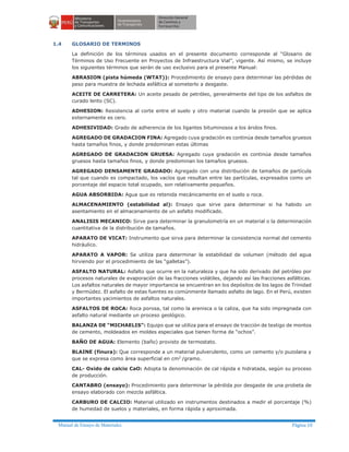 Manual de Ensayo de Materiales Página 10
1.4 GLOSARIO DE TERMINOS
La definición de los términos usados en el presente documento corresponde al “Glosario de
Términos de Uso Frecuente en Proyectos de Infraestructura Vial”, vigente. Así mismo, se incluye
los siguientes términos que serán de uso exclusivo para el presente Manual:
ABRASION (pista húmeda (WTAT)): Procedimiento de ensayo para determinar las pérdidas de
peso para muestra de lechada asfáltica al someterlo a desgaste.
ACEITE DE CARRETERA: Un aceite pesado de petróleo, generalmente del tipo de los asfaltos de
curado lento (SC).
ADHESION: Resistencia al corte entre el suelo y otro material cuando la presión que se aplica
externamente es cero.
ADHESIVIDAD: Grado de adherencia de los ligantes bituminosos a los áridos finos.
AGREGADO DE GRADACION FINA: Agregado cuya gradación es continúa desde tamaños gruesos
hasta tamaños finos, y donde predominan estas últimas
AGREGADO DE GRADACION GRUESA: Agregado cuya gradación es continúa desde tamaños
gruesos hasta tamaños finos, y donde predominan los tamaños gruesos.
AGREGADO DENSAMENTE GRADADO: Agregado con una distribución de tamaños de partícula
tal que cuando es compactado, los vacíos que resultan entre las partículas, expresados como un
porcentaje del espacio total ocupado, son relativamente pequeños.
AGUA ABSORBIDA: Agua que es retenida mecánicamente en el suelo o roca.
ALMACENAMIENTO (estabilidad al): Ensayo que sirve para determinar si ha habido un
asentamiento en el almacenamiento de un asfalto modificado.
ANALISIS MECANICO: Sirve para determinar la granulometría en un material o la determinación
cuantitativa de la distribución de tamaños.
APARATO DE VICAT: Instrumento que sirva para determinar la consistencia normal del cemento
hidráulico.
APARATO A VAPOR: Se utiliza para determinar la estabilidad de volumen (método del agua
hirviendo por el procedimiento de las “galletas”).
ASFALTO NATURAL: Asfalto que ocurre en la naturaleza y que ha sido derivado del petróleo por
procesos naturales de evaporación de las fracciones volátiles, dejando así las fracciones asfálticas.
Los asfaltos naturales de mayor importancia se encuentran en los depósitos de los lagos de Trinidad
y Bermúdez. El asfalto de estas fuentes es comúnmente llamado asfalto de lago. En el Perú, existen
importantes yacimientos de asfaltos naturales.
ASFALTOS DE ROCA: Roca porosa, tal como la arenisca o la caliza, que ha sido impregnada con
asfalto natural mediante un proceso geológico.
BALANZA DE “MICHAELIS”: Equipo que se utiliza para el ensayo de tracción de testigo de montos
de cemento, moldeados en moldes especiales que tienen forma de “ochos”.
BAÑO DE AGUA: Elemento (baño) provisto de termostato.
BLAINE (finura): Que corresponde a un material pulverulento, como un cemento y/o puzolana y
que se expresa como área superficial en cm2
/gramo.
CAL- Oxido de calcio CaO: Adopta la denominación de cal rápida e hidratada, según su proceso
de producción.
CANTABRO (ensayo): Procedimiento para determinar la pérdida por desgaste de una probeta de
ensayo elaborado con mezcla asfáltica.
CARBURO DE CALCIO: Material utilizado en instrumentos destinados a medir el porcentaje (%)
de humedad de suelos y materiales, en forma rápida y aproximada.
 