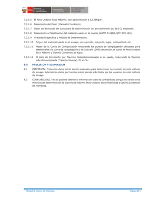 Manual de Ensayo de Materiales Página 113
7.2.1.5 El Peso Unitario Seco Máximo, con aproximación a 0,5 lbf/pie3
.
7.2.1.6 Descripción del Pisón (Manual ó Mecánico).
7.2.1.7 Datos del tamizado del suelo para la determinación del procedimiento (A, B ó C) empleado.
7.2.1.8 Descripción o Clasificación del material usado en la prueba (ASTM D 2488, NTP 339.134).
7.2.1.9 Gravedad Específica y Método de Determinación.
7.2.1.10 Origen del material usado en el ensayo, por ejemplo, proyecto, lugar, profundidad, etc.
7.2.1.11 Ploteo de la Curva de Compactación mostrando los puntos de compactación utilizados para
establecerla y la curva de compactación y la curva de 100% saturación, el punto de Peso Unitario
Seco Máximo y Optimo Contenido de Agua.
7.2.1.12 El dato de Corrección por Fracción Sobredimensionada si es usado, incluyendo la fracción
sobredimensionada (Fracción Gruesa), Pc en %.
8.0 PRECISION Y DISPERSION
8.1 PRECISION.- Todos los datos están siendo evaluados para determinar la precisión de este método
de ensayo. Además los datos pertinentes están siendo solicitados por los usuarios de este método
de ensayo.
8.2 CONFIABILIDAD.- No es posible obtener la información sobre la confiabilidad porque no existe otros
métodos de determinación de valores de máximo Peso Unitario Seco Modificada y Optimo Contenido
de Humedad.
 