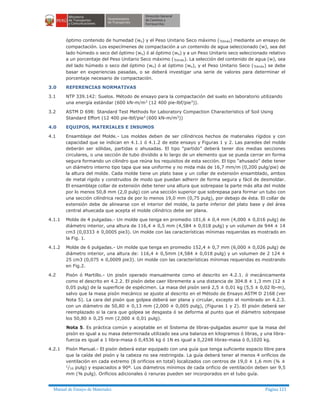 Manual de Ensayo de Materiales Página 121
óptimo contenido de humedad (wo) y el Peso Unitario Seco máximo (gdmáx) mediante un ensayo de
compactación. Los especímenes de compactación a un contenido de agua seleccionado (w), sea del
lado húmedo o seco del óptimo (wo) ó al óptimo (wo) y a un Peso Unitario seco seleccionado relativo
a un porcentaje del Peso Unitario Seco máximo (gdmáx). La selección del contenido de agua (w), sea
del lado húmedo o seco del óptimo (wo) ó al óptimo (wo), y el Peso Unitario Seco (gdmáx) se debe
basar en experiencias pasadas, o se deberá investigar una serie de valores para determinar el
porcentaje necesario de compactación.
3.0 REFERENCIAS NORMATIVAS
3.1 NTP 339.142: Suelos. Método de ensayo para la compactación del suelo en laboratorio utilizando
una energía estándar (600 kN-m/m3
(12 400 pie-lbf/pie3
)).
3.2 ASTM D 698: Standard Test Methods for Laboratory Compaction Characteristics of Soil Using
Standard Effort (12 400 pie-lbf/pie3
(600 kN-m/m3
))
4.0 EQUIPOS, MATERIALES E INSUMOS
4.1 Ensamblaje del Molde.- Los moldes deben de ser cilíndricos hechos de materiales rígidos y con
capacidad que se indican en 4.1.1 ó 4.1.2 de este ensayo y Figuras 1 y 2. Las paredes del molde
deberán ser sólidas, partidas o ahusadas. El tipo “partido” deberá tener dos medias secciones
circulares, o una sección de tubo dividido a lo largo de un elemento que se pueda cerrar en forma
segura formando un cilindro que reúna los requisitos de esta sección. El tipo “ahusado” debe tener
un diámetro interno tipo tapa que sea uniforme y no mida más de 16,7 mm/m (0,200 pulg/pie) de
la altura del molde. Cada molde tiene un plato base y un collar de extensión ensamblado, ambos
de metal rígido y construidos de modo que puedan adherir de forma segura y fácil de desmoldar.
El ensamblaje collar de extensión debe tener una altura que sobrepase la parte más alta del molde
por lo menos 50,8 mm (2,0 pulg) con una sección superior que sobrepasa para formar un tubo con
una sección cilíndrica recta de por lo menos 19,0 mm (0,75 pulg), por debajo de ésta. El collar de
extensión debe de alinearse con el interior del molde, la parte inferior del plato base y del área
central ahuecada que acepta el molde cilíndrico debe ser plana.
4.1.1 Molde de 4 pulgadas.- Un molde que tenga en promedio 101,6 ± 0,4 mm (4,000 ± 0,016 pulg) de
diámetro interior, una altura de 116,4 ± 0,5 mm (4,584 ± 0,018 pulg) y un volumen de 944 ± 14
cm3 (0,0333 ± 0,0005 pie3). Un molde con las características mínimas requeridas es mostrado en
la Fig. 1.
4.1.2 Molde de 6 pulgadas.- Un molde que tenga en promedio 152,4 ± 0,7 mm (6,000 ± 0,026 pulg) de
diámetro interior, una altura de: 116,4 ± 0,5mm (4,584 ± 0,018 pulg) y un volumen de 2 124 ±
25 cm3 (0,075 ± 0,0009 pie3). Un molde con las características mínimas requeridas es mostrando
en Fig.2.
4.2 Pisón ó Martillo.- Un pisón operado manualmente como el descrito en 4.2.1. ó mecánicamente
como el descrito en 4.2.2. El pisón debe caer libremente a una distancia de 304.8 ± 1,3 mm (12 ±
0,05 pulg) de la superficie de espécimen. La masa del pisón será 2,5 ± 0,01 kg (5,5 ± 0,02 lb-m),
salvo que la masa pisón mecánico se ajuste al descrito en el Método de Ensayo ASTM D 2168 (ver
Nota 5). La cara del pisón que golpea deberá ser plana y circular, excepto el nombrado en 4.2.3.
con un diámetro de 50,80 ± 0,13 mm (2,000 ± 0,005 pulg), (Figuras 1 y 2). El pisón deberá ser
reemplazado si la cara que golpea se desgasta ó se deforma al punto que el diámetro sobrepase
los 50,80 ± 0,25 mm (2,000 ± 0,01 pulg).
Nota 5. Es práctica común y aceptable en el Sistema de libras-pulgadas asumir que la masa del
pisón es igual a su masa determinada utilizado sea una balanza en kilogramos ó libras, y una libra-
fuerza es igual a 1 libra-masa ó 0,4536 kg ó 1N es igual a 0,2248 libras-masa ó 0,1020 kg.
4.2.1 Pisón Manual.- El pisón deberá estar equipado con una guía que tenga suficiente espacio libre para
que la caída del pisón y la cabeza no sea restringida. La guía deberá tener al menos 4 orificios de
ventilación en cada extremo (8 orificios en total) localizados con centros de 19,0 ± 1,6 mm (¾ ±
1
/16 pulg) y espaciados a 90º. Los diámetros mínimos de cada orificio de ventilación deben ser 9,5
mm (⅜ pulg). Orificios adicionales ó ranuras pueden ser incorporados en el tubo guía.
 