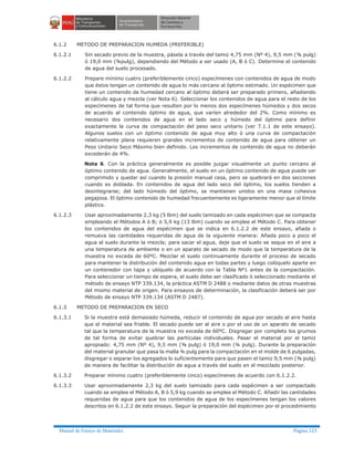 Manual de Ensayo de Materiales Página 123
6.1.2 METODO DE PREPARACION HUMEDA (PREFERIBLE)
6.1.2.1 Sin secado previo de la muestra, pásela a través del tamiz 4,75 mm (Nº 4), 9,5 mm (⅜ pulg)
ó 19,0 mm (¾pulg), dependiendo del Método a ser usado (A, B ó C). Determine el contenido
de agua del suelo procesado.
6.1.2.2 Prepare mínimo cuatro (preferiblemente cinco) especímenes con contenidos de agua de modo
que éstos tengan un contenido de agua lo más cercano al óptimo estimado. Un espécimen que
tiene un contenido de humedad cercano al óptimo deberá ser preparado primero, añadiendo
al cálculo agua y mezcla (ver Nota 6). Seleccionar los contenidos de agua para el resto de los
especímenes de tal forma que resulten por lo menos dos especímenes húmedos y dos secos
de acuerdo al contenido óptimo de agua, que varíen alrededor del 2%. Como mínimo es
necesario dos contenidos de agua en el lado seco y húmedo del óptimo para definir
exactamente la curva de compactación del peso seco unitario (ver 7.1.1 de este ensayo).
Algunos suelos con un óptimo contenido de agua muy alto ó una curva de compactación
relativamente plana requieren grandes incrementos de contenido de agua para obtener un
Peso Unitario Seco Máximo bien definido. Los incrementos de contenido de agua no deberán
excederán de 4%.
Nota 6. Con la práctica generalmente es posible juzgar visualmente un punto cercano al
óptimo contenido de agua. Generalmente, el suelo en un óptimo contenido de agua puede ser
comprimido y quedar así cuando la presión manual cesa, pero se quebrará en dos secciones
cuando es doblada. En contenidos de agua del lado seco del óptimo, los suelos tienden a
desintegrarse; del lado húmedo del óptimo, se mantienen unidos en una masa cohesiva
pegajosa. El óptimo contenido de humedad frecuentemente es ligeramente menor que el límite
plástico.
6.1.2.3 Usar aproximadamente 2,3 kg (5 lbm) del suelo tamizado en cada espécimen que se compacta
empleando el Métodos A ó B; ó 5,9 kg (13 lbm) cuando se emplee el Método C. Para obtener
los contenidos de agua del espécimen que se indica en 6.1.2.2 de este ensayo, añada o
remueva las cantidades requeridas de agua de la siguiente manera: Añada poco a poco el
agua al suelo durante la mezcla; para sacar el agua, deje que el suelo se seque en el aire a
una temperatura de ambiente o en un aparato de secado de modo que la temperatura de la
muestra no exceda de 60ºC. Mezclar el suelo continuamente durante el proceso de secado
para mantener la distribución del contenido agua en todas partes y luego colóquelo aparte en
un contenedor con tapa y ubíquelo de acuerdo con la Tabla Nº1 antes de la compactación.
Para seleccionar un tiempo de espera, el suelo debe ser clasificado ò seleccionado mediante el
método de ensayo NTP 339.134, la práctica ASTM D 2488 o mediante datos de otras muestras
del mismo material de origen. Para ensayos de determinación, la clasificación deberá ser por
Método de ensayo NTP 339.134 (ASTM D 2487).
6.1.3 METODO DE PREPARACION EN SECO
6.1.3.1 Si la muestra está demasiado húmeda, reducir el contenido de agua por secado al aire hasta
que el material sea friable. El secado puede ser al aire o por el uso de un aparato de secado
tal que la temperatura de la muestra no exceda de 60ºC. Disgregar por completo los grumos
de tal forma de evitar quebrar las partículas individuales. Pasar el material por el tamiz
apropiado: 4,75 mm (Nº 4), 9,5 mm (⅜ pulg) ó 19,0 mm (¾ pulg). Durante la preparación
del material granular que pasa la malla ¾ pulg para la compactación en el molde de 6 pulgadas,
disgregar o separar los agregados lo suficientemente para que pasen el tamiz 9,5 mm (⅜ pulg)
de manera de facilitar la distribución de agua a través del suelo en el mezclado posterior.
6.1.3.2 Preparar mínimo cuatro (preferiblemente cinco) especímenes de acuerdo con 6.1.2.2.
6.1.3.3 Usar aproximadamente 2,3 kg del suelo tamizado para cada espécimen a ser compactado
cuando se emplee el Método A, B ó 5,9 kg cuando se emplee el Método C. Añadir las cantidades
requeridas de agua para que los contenidos de agua de los especímenes tengan los valores
descritos en 6.1.2.2 de este ensayo. Seguir la preparación del espécimen por el procedimiento
 