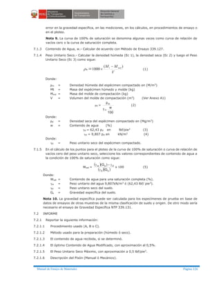 Manual de Ensayo de Materiales Página 126
error en la gravedad específica, en las mediciones, en los cálculos, en procedimientos de ensayo o
en el ploteo.
Nota 9. La curva de 100% de saturación se denomina algunas veces como curva de relación de
vacíos cero o la curva de saturación completa.
7.1.3 Contenido de Agua, w.- Calcular de acuerdo con Método de Ensayo 339.127.
7.1.4 Peso Unitario Seco.- Calcular la densidad húmeda (Ec 1), la densidad seca (Ec 2) y luego el Peso
Unitario Seco (Ec 3) como sigue:
V
MM mdt
m
)(
1000
-
´=r (1)
Donde:
ρm = Densidad Húmeda del espécimen compactado en (M/m3
)
Mt = Masa del espécimen húmedo y molde (kg)
Mmd = Masa del molde de compactación (kg)
V = Volumen del molde de compactación (m3
) (Ver Anexo A1)
rd =
100
w
1
pm
+
(2)
Donde:
ρd = Densidad seca del espécimen compactado en (Mg/m3)
w = Contenido de agua (%)
gd = 62,43 pd en lbf/pie3
(3)
gd = 9,807 pd en kN/m3
(4)
Donde:
gd = Peso unitario seco del espécimen compactado.
7.1.5 En el cálculo de los puntos para el ploteo de la curva de 100% de saturación o curva de relación de
vacíos cero del peso unitario seco, seleccione los valores correspondientes de contenido de agua a
la condición de 100% de saturación como sigue:
Wsat =
( )
( )( )sd
dsw
G
)G(
g
g-g
x 100 (5)
Donde:
Wsat = Contenido de agua para una saturación completa (%).
gw = Peso unitario del agua 9,807kN/m3 ó (62,43 lbf/ pie3).
gd = Peso unitario seco del suelo.
Gs = Gravedad específica del suelo.
Nota 10. La gravedad específica puede ser calculada para los especímenes de prueba en base de
datos de ensayos de otras muestras de la misma clasificación de suelo y origen. De otro modo sería
necesario el ensayo de Gravedad Específica NTP 339.131.
7.2 INFORME
7.2.1 Reportar la siguiente información:
7.2.1.1 Procedimiento usado (A, B o C).
7.2.1.2 Método usado para la preparación (húmedo ó seco).
7.2.1.3 El contenido de agua recibida, si se determinó.
7.2.1.4 El óptimo Contenido de Agua Modificado, con aproximación al 0,5%.
7.2.1.5 El Peso Unitario Seco Máximo, con aproximación a 0,5 lbf/pie3.
7.2.1.6 Descripción del Pisón (Manual ó Mecánico).
 
