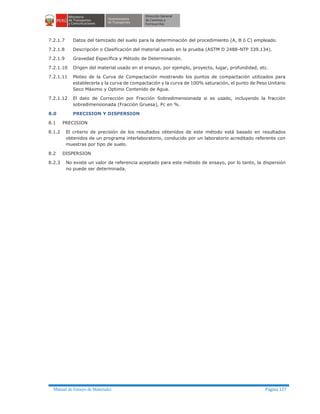Manual de Ensayo de Materiales Página 127
7.2.1.7 Datos del tamizado del suelo para la determinación del procedimiento (A, B ó C) empleado.
7.2.1.8 Descripción o Clasificación del material usado en la prueba (ASTM D 2488-NTP 339.134).
7.2.1.9 Gravedad Específica y Método de Determinación.
7.2.1.10 Origen del material usado en el ensayo, por ejemplo, proyecto, lugar, profundidad, etc.
7.2.1.11 Ploteo de la Curva de Compactación mostrando los puntos de compactación utilizados para
establecerla y la curva de compactación y la curva de 100% saturación, el punto de Peso Unitario
Seco Máximo y Optimo Contenido de Agua.
7.2.1.12 El dato de Corrección por Fracción Sobredimensionada si es usado, incluyendo la fracción
sobredimensionada (Fracción Gruesa), Pc en %.
8.0 PRECISION Y DISPERSION
8.1 PRECISION
8.1.2 El criterio de precisión de los resultados obtenidos de este método está basado en resultados
obtenidos de un programa interlaboratorio, conducido por un laboratorio acreditado referente con
muestras por tipo de suelo.
8.2 DISPERSION
8.2.3 No existe un valor de referencia aceptado para este método de ensayo, por lo tanto, la dispersión
no puede ser determinada.
 