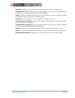 Manual de Ensayo de Materiales Página 12
SECADOR: Aparato que seca los agregados y los calienta a la temperatura especificada.
SOLUBILIDAD: Medida de la pureza de un cemento asfáltico. La porción del cemento asfáltico que
es soluble en un solvente específico tal como el tricloroetileno.
STOKE: Unidad de viscosidad cinemática, igual a la viscosidad de un fluido en poises dividida por
la densidad del fluido en gramos por centímetro cúbico.
TESTIGO: Muestra cilíndrica de concreto hidráulico o de mezcla bituminosa.
TOLERANCIAS DE ENTREGA: Variaciones permisibles en las proporciones de asfalto y agregado
que se descargan en el amasadero.
TURBIDIMETRO (de Wagner): Equipo que permite determinar la finura del cemento Portland en
cm2
/g, tal como el aparato de Blaine (permeabilidad).
VACIOS: Espacios en una mezcla compactada rodeados de partículas cubiertas de asfalto.
VELETA: Instrumento para determinar la resistencia al corte de un suelo en campo o laboratorio.
VISCOSIMETRO SAYBOLT: Aparato que se utiliza para determinar la Viscosidad Saybolt
 