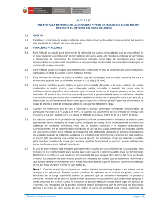 Manual de Ensayo de Materiales Página 133
MTC E 117
ENSAYO PARA DETERMINAR LA DENSIDAD Y PESO UNITARIO DEL SUELO INSITU
MEDIANTE EL METODO DEL CONO DE ARENA
1.0 OBJETO
1.1 Establecer el método de ensayo estándar para determinar la densidad y peso unitario del suelo in
situ mediante el método del cono de arena.
2.0 FINALIDAD Y ALCANCE
2.1 Este método es usado para determinar la densidad de suelos compactados que se encuentran en
el lugar durante la construcción de terraplenes de tierra, capas de rodadura, rellenos de carreteras
y estructuras de contención. Es comúnmente utilizado como base de aceptación para suelos
compactados a una densidad específica o a un porcentaje de densidad máxima determinada por un
método de ensayo normado.
2.2 Este método puede ser usado para determinar la densidad in-situ de depósitos de suelos naturales,
agregados, mezcla de suelos u otro material similar.
2.3 Este método de ensayo se aplica a suelos que no contengan una cantidad excesiva de roca o
materiales gruesos con un diámetro mayor a 1 ½ pulg (38 mm).
2.4 Esta norma también puede utilizarse para determinarla densidad y el peso unitario de suelos
inalterados o suelos in-situ, que contengan vacíos naturales o cuando los poros sean lo
suficientemente pequeños para prevenir que la arena usada en el ensayo penetre en los vacíos
naturales. El suelo u otro material que esté sometido a prueba deberá tener la suficiente cohesión
o atracción entre partículas para mantener estables los lados de un pequeño hoyo o excavación y
debe estar lo suficientemente firme como para soportar la mínima presión ejercida al momento de
cavar el orificio y colocar el equipo sobre él, sin que se deforme o caiga.
2.5 Cuando los materiales que se van a someter a prueba contengan cantidades considerables de
partículas mayores a 1 ½ pulg (38 mm), o cuando los volúmenes de los orificios de ensayo son
mayores a 0,1 pie3
(2830 cm3
), se aplica el Método de Ensayo ASTM D 4914 o ASTM D 5030.
2.6 Es práctica común en la profesión de ingeniería utilizar corrientemente unidades de medida para
representar tanto unidades de masa como unidades de fuerza. Esto implícitamente combina dos
sistemas de unidades diferentes, esto es, el sistema absoluto y el sistema gravitacional.
Científicamente, no es recomendable combinar el uso de dos clases diferentes de unidades dentro
de una norma simple. Este método de ensayo ha sido elaborado utilizando el sistema gravitacional
de unidades cuando se tratan las unidades en el sistema de centímetros y gramos. En este sistema,
el gramo (gf) representa una unidad de fuerza (peso). Sin embargo, el uso de balanzas o escalas
para registrar medidas de masa (gm) o para registrar la densidad en gm/cm3
puede establecerse
como conforme a este método de ensayo.
2.7 El uso de este método está limitado generalmente a suelos en una condición de no saturados. Este
método no es recomendable para suelos que sean suaves o desmenuzables (que se desmoronan
fácilmente), o estén en una condición de humedad tal que el agua filtre dentro del hoyo excavado
a mano. La precisión de este ensayo puede ser afectada por suelos que se deforman fácilmente o
que sufran cambios volumétricos en el hoyo excavado debido a que el personal camine o se detenga
cerca del hoyo durante el ensayo (ver Nota 1).
Nota 1. Cuando se efectúa la prueba en suelos blandos condiciones suaves o en suelos que se
acercan a la saturación. Pueden ocurrir cambios de volumen en el orificio excavado, como un
resultado de la carga superficial debido al personal que se encuentra realizando la prueba o
similares. Muchas veces esto se puede evitar utilizando una plataforma que debe estar apoyada a
cierta distancia del orifico. Como no siempre es posible detectar cuando tiene lugar un cambio de
volumen, los resultados de la prueba siempre deben compararse con la densidad de saturación
teórica o la línea de cero vacíos de aire sobre la curva de densidad seca versus contenido de
 