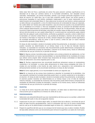 Manual de Ensayo de Materiales Página 135
Debe estar libre de finos y partículas de arena fina para prevenir cambios significativos en la
densidad de la masa por cambios diarios en la humedad atmosférica. Son deseable arenas
naturales, redondeadas. Las arenas trituradas, partida o que tengan partículas angulares no son
libres de escurrir en caída libre, por lo que esta condición puede causar una acción puente y
estructuras inestables lo cual tendría resultados inadecuados y por lo tanto imprecisión en la
determinación de la densidad (Nota 2). Para seleccionar la arena de una fuente o cantera potencial
se debe efectuar una gradación y cinco (5) determinaciones de la densidad de masa por separado,
las cuales deben ser hechas para cada recipiente o saco de arena de acuerdo a los procedimientos
que se establecen en el Anexo 2. Para ser aceptable la arena, la variación de densidad-volumen
entre cualquier determinación y el promedio no debe ser mayor de 1% del promedio. Antes de usar
la arena en determinaciones de densidad, esta debe ser secada, luego se deja que tome la humedad
del aire del sitio donde va a ser usada (véase Nota 3). La arena para ser nuevamente usada, deberá
estar libre de cualquier suelo contaminante, verificarse su gradación y secarla y volver a determinar
la densidad y el volumen (véase Nota 4). Las pruebas de densidad y volumen de la arena deben
ser hechas a intervalos no mayores de 14 días, siempre después de cualquier cambio significativo
de humedad atmosférica; antes de volver a usar la arena y antes de usar un nuevo material
previamente aprobado (véase Nota 5).
En áreas de alta humedad o donde la humedad cambia frecuentemente, la densidad y el volumen
pueden necesitar ser determinados en un tiempo mayor a los 14 días de intervalo máximo
indicados. La necesidad de revisiones más frecuentemente puede determinarse comparando los
resultados de diferentes pruebas de densidad y volumen en la misma arena, hecha en diferentes
condiciones de uso por encima de un periodo de tiempo
Nota 2. Algunas arenas manufacturadas (partidas) como arenas producto de explosiones, se han
utilizado exitosamente con buena reproducibilidad. La reproducibilidad de los resultados de ensayo
que utilizan arena angular debe revisarse bajo situaciones de ensayo controladas en laboratorio
antes de seleccionar una arena angulosa para su uso.
Nota 3. Muchas organizaciones han encontrado beneficioso almacenar arenas en contenedores
resistentes a la humedad. La arena debe almacenarse en áreas secas protegidas del clima. El
empleo de una bombilla u otra fuente de calor dentro de o adyacente a los contenedores de
almacenamiento también se ha encontrado beneficioso en áreas de alta humedad
Nota 4. Como regla general, no es recomendable la arena con segundo uso.
Nota 5. La mayoría de las arenas tiene tendencia a absorber la humedad de la atmósfera. Una
muy pequeña cantidad de humedad absorbida puede hacer un cambio sustancial en la densidad y
el volumen. En áreas de alta humedad o donde la humedad cambia frecuentemente, la densidad y
el volumen pueden necesitar ser determinados en un tiempo mayor a los 14 días de intervalo
máximo indicado. La necesidad de revisiones más frecuentes puede determinarse comparando los
resultados de diferentes pruebas de densidad y volumen en la misma arena, hecha en diferentes
condiciones de uso por encima de un período de tiempo.
5.0 MUESTRA
5.1 La masa de la arena requerida para llenar el aparato y el plato base se determinara según las
instrucciones que se especifica en el Anexo A1 antes de su uso.
6.0 PROCEDIMIENTO
6.1 Seleccione una ubicación/elevación que sea representativa del área que se va a probar y determiné
la densidad del suelo in-situ de la siguiente manera:
6.1.1 Inspeccione el cono por si hubiera algún daño, la rotación libre de la válvula y cerciórese de que el
plato de base funcione apropiadamente. Llene el contenedor del cono con la arena condicionada
para la cual ya se ha determinado la densidad según el Anexo A2, y determine la masa total.
6.1.2 Prepare la superficie del sitio que se va a ensayar de tal manera que sea un plano nivelado. El plato
de base debe utilizarse como una herramienta para remover la superficie a un plano de nivel suave.
 