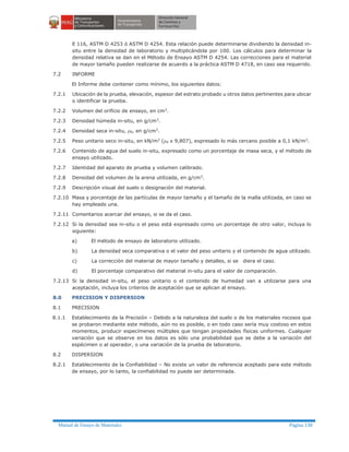 Manual de Ensayo de Materiales Página 138
E 116, ASTM D 4253 ó ASTM D 4254. Esta relación puede determinarse dividiendo la densidad in-
situ entre la densidad de laboratorio y multiplicándola por 100. Los cálculos para determinar la
densidad relativa se dan en el Método de Ensayo ASTM D 4254. Las correcciones para el material
de mayor tamaño pueden realizarse de acuerdo a la práctica ASTM D 4718, en caso sea requerido.
7.2 INFORME
El Informe debe contener como mínimo, los siguientes datos:
7.2.1 Ubicación de la prueba, elevación, espesor del estrato probado u otros datos pertinentes para ubicar
o identificar la prueba.
7.2.2 Volumen del orificio de ensayo, en cm3.
7.2.3 Densidad húmeda in-situ, en g/cm3
.
7.2.4 Densidad seca in-situ, rd, en g/cm3
.
7.2.5 Peso unitario seco in-situ, en kN/m3
(rd x 9,807), expresado lo más cercano posible a 0,1 kN/m3
.
7.2.6 Contenido de agua del suelo in-situ, expresado como un porcentaje de masa seca, y el método de
ensayo utilizado.
7.2.7 Identidad del aparato de prueba y volumen calibrado.
7.2.8 Densidad del volumen de la arena utilizada, en g/cm3
.
7.2.9 Descripción visual del suelo o designación del material.
7.2.10 Masa y porcentaje de las partículas de mayor tamaño y el tamaño de la malla utilizada, en caso se
hay empleado una.
7.2.11 Comentarios acercar del ensayo, si se da el caso.
7.2.12 Si la densidad sea in-situ o el peso está expresado como un porcentaje de otro valor, incluya lo
siguiente:
a) El método de ensayo de laboratorio utilizado.
b) La densidad seca comparativa o el valor del peso unitario y el contenido de agua utilizado.
c) La corrección del material de mayor tamaño y detalles, si se diera el caso.
d) El porcentaje comparativo del material in-situ para el valor de comparación.
7.2.13 Si la densidad in-situ, el peso unitario o el contenido de humedad van a utilizarse para una
aceptación, incluya los criterios de aceptación que se aplican al ensayo.
8.0 PRECISION Y DISPERSION
8.1 PRECISION
8.1.1 Establecimiento de la Precisión – Debido a la naturaleza del suelo o de los materiales rocosos que
se probaron mediante este método, aún no es posible, o en todo caso sería muy costoso en estos
momentos, producir especímenes múltiples que tengan propiedades físicas uniformes. Cualquier
variación que se observe en los datos es sólo una probabilidad que se debe a la variación del
espécimen o al operador, o una variación de la prueba de laboratorio.
8.2 DISPERSION
8.2.1 Establecimiento de la Confiabilidad – No existe un valor de referencia aceptado para este método
de ensayo, por lo tanto, la confiabilidad no puede ser determinada.
 