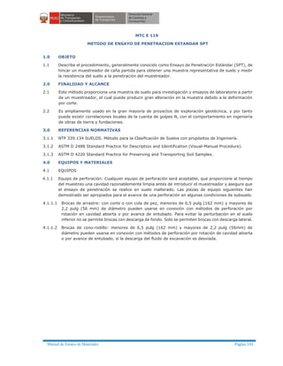 Manual de Ensayo de Materiales Página 145
MTC E 119
METODO DE ENSAYO DE PENETRACION ESTANDAR SPT
1.0 OBJETO
1.1 Describe el procedimiento, generalmente conocido como Ensayo de Penetración Estándar (SPT), de
hincar un muestreador de caña partida para obtener una muestra representativa de suelo y medir
la resistencia del suelo a la penetración del muestreador.
2.0 FINALIDAD Y ALCANCE
2.1 Este método proporciona una muestra de suelo para investigación y ensayos de laboratorio a partir
de un muestreador, el cual puede producir gran alteración en la muestra debido a la deformación
por corte.
2.2 Es ampliamente usado en la gran mayoría de proyectos de exploración geotécnica, y por tanto
puede existir correlaciones locales de la cuenta de golpes N, con el comportamiento en ingeniería
de obras de tierra y fundaciones.
3.0 REFERENCIAS NORMATIVAS
3.1.1 NTP 339.134 SUELOS. Método para la Clasificación de Suelos con propósitos de Ingeniería.
3.1.2 ASTM D 2488 Standard Practice for Description and Identification (Visual-Manual Procedure).
3.1.3 ASTM D 4220 Standard Practice for Preserving and Transporting Soil Samples.
4.0 EQUIPOS Y MATERIALES
4.1 EQUIPOS
4.1.1 Equipo de perforación: Cualquier equipo de perforación será aceptable, que proporcione al tiempo
del muestreo una cavidad razonablemente limpia antes de introducir el muestreador y asegure que
el ensayo de penetración se realice en suelo inalterado. Las piezas de equipo siguientes han
demostrado ser apropiados para el avance de una perforación en algunas condiciones de subsuelo.
4.1.1.1 Brocas de arrastre: con corte o con cola de pez, menores de 6,5 pulg (162 mm) y mayores de
2,2 pulg (56 mm) de diámetro pueden usarse en conexión con métodos de perforación por
rotación en cavidad abierta o por avance de entubado. Para evitar la perturbación en el suelo
inferior no se permite brocas con descarga de fondo. Solo se permiten brocas con descarga lateral.
4.1.1.2 Brocas de cono-rodillo: menores de 6,5 pulg (162 mm) y mayores de 2,2 pulg (56mm) de
diámetro pueden usarse en conexión con métodos de perforación por rotación de cavidad abierta
o por avance de entubado, si la descarga del fluido de excavación es desviada.
 