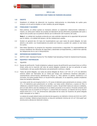 Manual de Ensayo de Materiales Página 151
MTC E 120
MUESTREO CON TUBOS DE PAREDES DELGADAS
1.0 OBJETO
1.1 Establecer el método de obtención de muestras relativamente no disturbadas de suelos para
ensayos, en el cual se emplea un tubo metálico de pared delgada.
2.0 FINALIDAD Y ALCANCE
2.1 Esta práctica, se utiliza cuando es necesario obtener un espécimen relativamente inalterado o
intacto, se utiliza para realizar las pruebas de laboratorio de las diferentes propiedades del suelo o
alguna otra prueba que se pudieran afectar por la alteración del muestreo del suelo.
Nota 1. La calidad del resultado producido por este estándar depende de la capacidad del personal
que la realiza, y la calidad del equipo y de las instalaciones usadas.
2.2 Existen en general dos (2) tipos de muestreadores que usan tubos de pared delgada: de tubo
abierto y de pistón. Los muestreadores de pistón son mejores y pueden ser usados en casi todos
los suelos.
2.3 Este Modo Operativo no propone los requisitos concernientes a seguridad. Es responsabilidad del
Usuario establecer las cláusulas de seguridad y salubridad correspondientes, y determinar además
las obligaciones de su uso e interpretación.
3.0 REFERENCIAS NORMATIVAS
3.1 ASTM D 1587: Standard Practice for Thin-Walled Tube Sampling of Soils for Geotechnical Purposes.
4.0 EQUIPOS Y MATERIALES
4.1 EQUIPOS
4.1.1 Equipo de perforación. Puede emplearse cualquier equipo de perforación que proporcione un orificio
limpio antes de la inserción del tubo de pared delgada cuidando de que no perturbe al suelo
muestreado y de que pueda efectuarse una penetración continua y rápida.
4.1.2 Tubos de pared delgada. Los tubos de pared delgada de 50,8 a 127 mm (2" a 5") de diámetro
exterior deben ser fabricados de un metal que tenga una resistencia mecánica adecuada y
características anticorrosivas satisfactorias (Figura 1). Para obtener la debida resistencia a la
corrosión, los tubos pueden llevar un recubrimiento adecuado. Si se especifica, pueden emplearse
tubos de tamaños diferentes.
Los tubos serán de una longitud entre 5 y 10 veces el diámetro para penetración en arenas y entre
10 y 15 diámetros para penetración en arcillas. Los tubos serán cilíndricos y suaves sin filos ni
ralladuras y estarán limpios y libres de oxidación y polvo. Se permiten tubos sin costura o soldados,
pero en este último caso las soldaduras no se deben proyectar en la costura. El borde cortante será
maquinado como se muestra en la Figura 1 y estará libre de muescas. La relación de la luz interior
estará entre 0,5 y 3 %. Las dimensiones adecuadas de los tubos de muestreo de pared delgada
están indicadas en la Tabla 1.
La cabeza de acople deberá estar provista de dos agujeros con diámetro mínimo de 9,52 mm (3/8")
para el montaje. Deberá proporcionarse un área de ventilación mínima de 3,9 cm2
(0,6 pulg2
) por
encima de la válvula de retención (check).
 