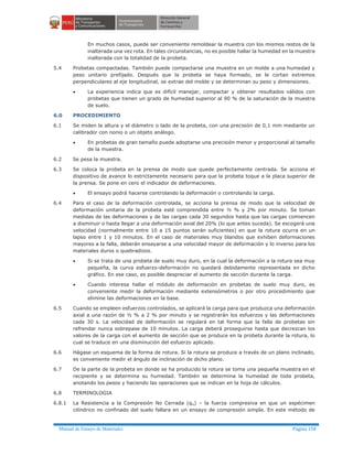 Manual de Ensayo de Materiales Página 158
En muchos casos, puede ser conveniente remoldear la muestra con los mismos restos de la
inalterada una vez rota. En tales circunstancias, no es posible hallar la humedad en la muestra
inalterada con la totalidad de la probeta.
5.4 Probetas compactadas. También puede compactarse una muestra en un molde a una humedad y
peso unitario prefijado. Después que la probeta se haya formado, se le cortan extremos
perpendiculares al eje longitudinal, se extrae del molde y se determinan su peso y dimensiones.
· La experiencia indica que es difícil manejar, compactar y obtener resultados válidos con
probetas que tienen un grado de humedad superior al 90 % de la saturación de la muestra
de suelo.
6.0 PROCEDIMIENTO
6.1 Se miden la altura y el diámetro o lado de la probeta, con una precisión de 0,1 mm mediante un
calibrador con nonio o un objeto análogo.
· En probetas de gran tamaño puede adoptarse una precisión menor y proporcional al tamaño
de la muestra.
6.2 Se pesa la muestra.
6.3 Se coloca la probeta en la prensa de modo que quede perfectamente centrada. Se acciona el
dispositivo de avance lo estrictamente necesario para que la probeta toque a la placa superior de
la prensa. Se pone en cero el indicador de deformaciones.
· El ensayo podrá hacerse controlando la deformación o controlando la carga.
6.4 Para el caso de la deformación controlada, se acciona la prensa de modo que la velocidad de
deformación unitaria de la probeta esté comprendida entre ½ % y 2% por minuto. Se toman
medidas de las deformaciones y de las cargas cada 30 segundos hasta que las cargas comiencen
a disminuir o hasta llegar a una deformación axial del 20% (lo que antes suceda). Se escogerá una
velocidad (normalmente entre 10 a 15 puntos serán suficientes) en que la rotura ocurra en un
lapso entre 1 y 10 minutos. En el caso de materiales muy blandos que exhiben deformaciones
mayores a la falla, deberán ensayarse a una velocidad mayor de deformación y lo inverso para los
materiales duros o quebradizos.
· Si se trata de una probeta de suelo muy duro, en la cual la deformación a la rotura sea muy
pequeña, la curva esfuerzo-deformación no quedará debidamente representada en dicho
gráfico. En ese caso, es posible despreciar el aumento de sección durante la carga.
· Cuando interesa hallar el módulo de deformación en probetas de suelo muy duro, es
conveniente medir la deformación mediante extensómetros o por otro procedimiento que
elimine las deformaciones en la base.
6.5 Cuando se empleen esfuerzos controlados, se aplicará la carga para que produzca una deformación
axial a una razón de ½ % a 2 % por minuto y se registrarán los esfuerzos y las deformaciones
cada 30 s. La velocidad de deformación se regulará en tal forma que la falla de probetas sin
refrendar nunca sobrepase de 10 minutos. La carga deberá proseguirse hasta que decrezcan los
valores de la carga con el aumento de sección que se produce en la probeta durante la rotura, lo
cual se traduce en una disminución del esfuerzo aplicado.
6.6 Hágase un esquema de la forma de rotura. Si la rotura se produce a través de un plano inclinado,
es conveniente medir el ángulo de inclinación de dicho plano.
6.7 De la parte de la probeta en donde se ha producido la rotura se toma una pequeña muestra en el
recipiente y se determina su humedad. También se determina la humedad de toda probeta,
anotando los pesos y haciendo las operaciones que se indican en la hoja de cálculos.
6.8 TERMINOLOGIA
6.8.1 La Resistencia a la Compresión No Cerrada (qu) – la fuerza compresiva en que un espécimen
cilíndrico no confinado del suelo fallara en un ensayo de compresión simple. En este método de
 