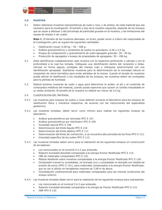 Manual de Ensayo de Materiales Página 15
5.0 MUESTRA
5.1 Deben obtenerse muestras representativas de suelo o roca, o de ambos, de cada material que sea
necesario para la investigación. El tamaño y tipo de la muestra requerida, depende de los ensayos
que se vayan a efectuar y del porcentaje de partículas gruesas en la muestra, y las limitaciones del
equipo de ensayo a ser usado.
Nota 1. El tamaño de las muestras alteradas, en bruto, puede variar a criterio del responsable de
la investigación, pero se sugiere las siguientes cantidades:
· Clasificación visual: 0,50 kg – 50 – 500 g.
· Análisis granulométrico y constantes de suelos no granulares: 0,50 a 2,5 kg.
· Ensayo de compactación y granulometría de suelo-agregado granular: 20 - 40 kg.
· Producción de agregados o ensayo de propiedades de agregados: 50 - 200 kg.
5.2 Debe identificarse cuidadosamente cada muestra con la respectiva perforación o calicata y con la
profundidad a la cual fue tomada. Colóquese una identificación dentro del recipiente o bolsa,
ciérrese en forma segura, protéjase del manejo rudo y márquese exteriormente con una
identificación apropiada. Guárdense muestras para la determinación de la humedad natural en
recipientes de cierre hermético para evitar pérdidas de la misma. Cuando el secado de muestras
puede afectar la clasificación y los resultados de los ensayos, las muestras deben ser protegidas
para la pérdida de humedad.
5.3 Deberá tomarse muestras de suelo y agua para determinar la acidez, el pH y el contenido de
compuestos metálicos del material, cuando pueda esperarse que causen un cambio inaceptable en
su medio ambiente. El tamaño de la muestra no deberá ser menor de 2,5 kg.
5.4 CLASIFICACION DEL MATERIAL
5.4.1 Las muestras para ensayos de suelos y rocas deberán enviarse al laboratorio para los ensayos de
clasificación física y mecánica respectiva, de acuerdo con las instrucciones del especialista
geotécnico.
5.4.2 Las muestras tomadas, deben servir como mínimo para realizar los siguientes ensayos de
laboratorio:
· Análisis granulométrico por tamizado MTC E 107.
· Análisis granulométrico por hidrómetro MTC E 109
· Humedad natural MTC E 108
· Determinación del límite líquido MTC E 110
· Determinación del límite plástico MTC E 111
· Determinación del límite de contracción, si se encuentra alta actividad de los finos MTC E 112.
· Gravedad específica de los suelos MTC E 113.
5.4.3 Las muestras tomadas deben servir para la realización de los siguientes ensayos en construcción
de terraplenes:
· Los mencionados en el numeral 5.4.2 que antecede.
· Relación humedad-densidad compactada a la energía Proctor Modificado MTC E 115.
· CBR de materiales compactados MTC E 132.
· Módulo Resiliente sobre muestras compactadas a la energía Proctor Modificado MTC E 128.
· Compresión triaxial no consolidada, no drenada (cu) y consolidada no drenada con medida de
presión de poros (MTC E 131), para materiales compactados a la energía Proctor Modificado,
que se van a utilizar en terraplenes mayores de 7,00 m de altura.
· Consolidación unidimensional para materiales compactados para las mismas condiciones del
ensayo anterior.
5.4.4 Las muestras tomadas deben servir para la realización de los siguientes ensayos para subrasantes:
· Los mencionado en el numeral 5.4.2 que antecede.
· Relación humedad-densidad compactada a la energía de Proctor Modificado MTC E 115.
· CBR MTC E 132.
 