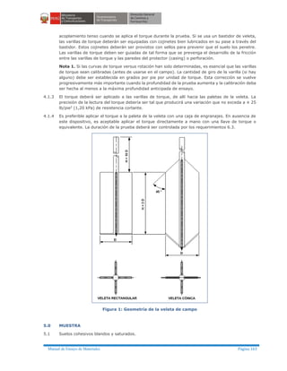 Manual de Ensayo de Materiales Página 163
acoplamiento tenso cuando se aplica el torque durante la prueba. Si se usa un bastidor de veleta,
las varillas de torque deberán ser equipadas con cojinetes bien lubricados en su pase a través del
bastidor. Estos cojinetes deberán ser provistos con sellos para prevenir que el suelo los penetre.
Las varillas de torque deben ser guiadas de tal forma que se prevenga el desarrollo de la fricción
entre las varillas de torque y las paredes del protector (casing) o perforación.
Nota 1. Si las curvas de torque versus rotación han sido determinadas, es esencial que las varillas
de torque sean calibradas (antes de usarse en el campo). La cantidad de giro de la varilla (si hay
alguno) debe ser establecida en grados por pie por unidad de torque. Esta corrección se vuelve
progresivamente más importante cuando la profundidad de la prueba aumenta y la calibración deba
ser hecha al menos a la máxima profundidad anticipada de ensayo.
4.1.3 El torque deberá ser aplicado a las varillas de torque, de allí hacia las paletas de la veleta. La
precisión de la lectura del torque debería ser tal que producirá una variación que no exceda a ± 25
lb/pie2 (1,20 kPa) de resistencia cortante.
4.1.4 Es preferible aplicar el torque a la paleta de la veleta con una caja de engranajes. En ausencia de
este dispositivo, es aceptable aplicar el torque directamente a mano con una llave de torque o
equivalente. La duración de la prueba deberá ser controlada por los requerimientos 6.3.
Figura 1: Geometría de la veleta de campo
5.0 MUESTRA
5.1 Suelos cohesivos blandos y saturados.
 