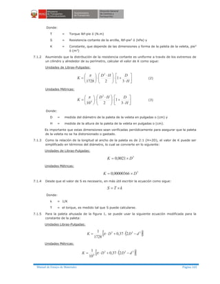 Manual de Ensayo de Materiales Página 165
Donde:
T = Torque lbf-pie ó (N.m)
S = Resistencia cortante de la arcilla, lbf-pie2
ó (kPa) y
K = Constante, que depende de las dimensiones y forma de la paleta de la veleta, pie3
ó (m3
)
7.1.2 Asumiendo que la distribución de la resistencia cortante es uniforme a través de los extremos de
un cilindro y alrededor de su perímetro, calcular el valor de K como sigue:
Unidades de Libras-Pulgadas:
úû
ù
êë
é
×
+×÷÷
ø
ö
çç
è
æ ×
×÷
ø
ö
ç
è
æ
=
H
DHD
K
3
1
21728
2
p
(2)
Unidades Métricas:
úû
ù
êë
é
×
+×÷÷
ø
ö
çç
è
æ ×
×÷
ø
ö
ç
è
æ
=
H
DHD
K
3
1
210
2
6
p
(3)
Donde:
D = medida del diámetro de la paleta de la veleta en pulgadas o (cm) y
H = medida de la altura de la paleta de la veleta en pulgadas o (cm).
Es importante que estas dimensiones sean verificadas periódicamente para asegurar que la paleta
de la veleta no se ha distorsionado o gastado.
7.1.3 Como la relación de la longitud al ancho de la paleta es de 2:1 (H=2D), el valor de K puede ser
simplificado en términos del diámetro, lo cual se convierte en lo siguiente:
Unidades de Libras-Pulgadas:
3
0021,0 DK ´=
Unidades Métricas:
3
00000366,0 DK ´=
7.1.4 Desde que el valor de S es necesario, en más útil escribir la ecuación como sigue:
kTS ´=
Donde:
k = 1/K
T = el torque, es medido tal que S puede calcularse.
7.1.5 Para la paleta ahusada de la figura 1, se puede usar la siguiente ecuación modificada para la
constante de la paleta:
Unidades Libras-Pulgadas:
( )[ ]333
237,0
1728
1
dDDK -×+×= p
Unidades Métricas:
( )[ ]333
6
237,0
10
1
dDDK -×+×= p
 