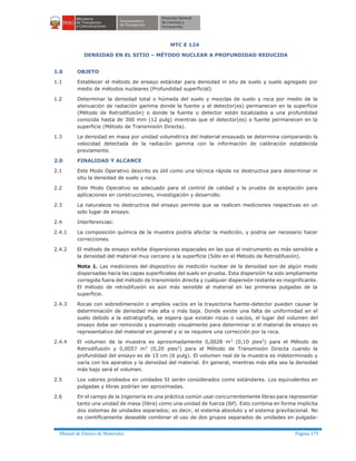 Manual de Ensayo de Materiales Página 175
MTC E 124
DENSIDAD EN EL SITIO – MÉTODO NUCLEAR A PROFUNDIDAD REDUCIDA
1.0 OBJETO
1.1 Establecer el método de ensayo estándar para densidad in situ de suelo y suelo agregado por
medio de métodos nucleares (Profundidad superficial).
1.2 Determinar la densidad total o húmeda del suelo y mezclas de suelo y roca por medio de la
atenuación de radiación gamma donde la fuente y el detector(es) permanecen en la superficie
(Método de Retrodifusión) o donde la fuente o detector están localizados a una profundidad
conocida hasta de 300 mm (12 pulg) mientras que el detector(es) o fuente permanecen en la
superficie (Método de Transmisión Directa).
1.3 La densidad en masa por unidad volumétrica del material ensayado se determina comparando la
velocidad detectada de la radiación gamma con la información de calibración establecida
previamente.
2.0 FINALIDAD Y ALCANCE
2.1 Este Modo Operativo descrito es útil como una técnica rápida no destructiva para determinar in
situ la densidad de suelo y roca.
2.2 Este Modo Operativo es adecuado para el control de calidad y la prueba de aceptación para
aplicaciones en construcciones, investigación y desarrollo.
2.3 La naturaleza no destructiva del ensayo permite que se realicen mediciones respectivas en un
solo lugar de ensayo.
2.4 Interferencias:
2.4.1 La composición química de la muestra podría afectar la medición, y podría ser necesario hacer
correcciones.
2.4.2 El método de ensayo exhibe dispersiones espaciales en las que el instrumento es más sensible a
la densidad del material muy cercano a la superficie (Sólo en el Método de Retrodifusión).
Nota 1. Las mediciones del dispositivo de medición nuclear de la densidad son de algún modo
dispersadas hacia las capas superficiales del suelo en prueba. Esta dispersión ha sido ampliamente
corregida fuera del método de transmisión directa y cualquier dispersión restante es insignificante.
El método de retrodifusión es aún más sensible al material en las primeras pulgadas de la
superficie.
2.4.3 Rocas con sobredimensión o amplios vacíos en la trayectoria fuente-detector pueden causar la
determinación de densidad más alta o más baja. Donde existe una falta de uniformidad en el
suelo debido a la estratigrafía, se espera que existan rocas o vacíos, el lugar del volumen del
ensayo debe ser removido y examinado visualmente para determinar si el material de ensayo es
representativo del material en general y si se requiere una corrección por la roca.
2.4.4 El volumen de la muestra es aproximadamente 0,0028 m3
(0,10 pies3
) para el Método de
Retrodifusión y 0,0057 m3
(0,20 pies3
) para el Método de Transmisión Directa cuando la
profundidad del ensayo es de 15 cm (6 pulg). El volumen real de la muestra es indeterminado y
varía con los aparatos y la densidad del material. En general, mientras más alta sea la densidad
más bajo será el volumen.
2.5 Los valores probados en unidades SI serán considerados como estándares. Los equivalentes en
pulgadas y libras podrían ser aproximadas.
2.6 En el campo de la Ingeniería es una práctica común usar concurrentemente libras para representar
tanto una unidad de masa (libra) como una unidad de fuerza (lbf). Esto combina en forma implícita
dos sistemas de unidades separados; es decir, el sistema absoluto y el sistema gravitacional. No
es científicamente deseable combinar el uso de dos grupos separados de unidades en pulgada-
 