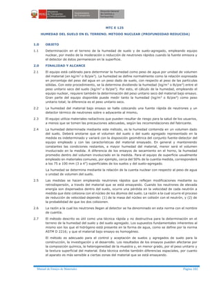 Manual de Ensayo de Materiales Página 182
MTC E 125
HUMEDAD DEL SUELO EN EL TERRENO. METODO NUCLEAR (PROFUNDIDAD REDUCIDA)
1.0 OBJETO
1.1 Determinación en el terreno de la humedad de suelo y de suelo-agregado, empleando equipo
nuclear, por medio de la moderación o reducción de neutrones rápidos cuando la fuente emisora y
el detector de éstos permanecen en la superficie.
2.0 FINALIDAD Y ALCANCE
2.1 El equipo está calibrado para determinar la humedad como peso de agua por unidad de volumen
del material (en kg/m3
o lb/pie3
). La humedad se define normalmente como la relación expresada
en porcentaje del peso del agua en un peso dado de suelo, con respecto al peso de las partículas
sólidas. Con este procedimiento, se la determina dividiendo la humedad (kg/m3
o lb/pie3
) entre el
peso unitario seco del suelo (kg/m3
o lb/pie3
). Por esto, el cálculo de la humedad, empleando el
equipo nuclear, requiere también la determinación del peso unitario seco del material bajo ensayo.
Gran parte del equipo disponible puede medir tanto la humedad (kg/m3 o lb/pie3) como peso
unitario total; la diferencia es el peso unitario seco.
2.2 La humedad del material bajo ensayo se halla colocando una fuente rápida de neutrones y un
detector térmico de neutrones sobre o adyacente al mismo.
2.3 El equipo utiliza materiales radiactivos que pueden resultar de riesgo para la salud de los usuarios,
a menos que se tomen las precauciones adecuadas, según las recomendaciones del fabricante.
2.4 La humedad determinada mediante este método, es la humedad contenida en un volumen dado
del suelo. Deberá anotarse que el volumen del suelo o del suelo agregado representado en la
medida es indeterminado y variará con la disposición geométrica del conjunto fuente-detector del
equipo empleado y con las características del material ensayado. En general y manteniendo
constantes las condiciones restantes, a mayor humedad del material, menor será el volumen
involucrado en la medida. A diferencia de los ensayos de secamiento en el horno, la humedad
promedio dentro del volumen involucrado en la medida. Para el equipo de superficie usualmente
empleado en materiales comunes, por ejemplo, cerca del 50% de la cuantía medida, corresponderá
a los 75 a 100 mm (3 a 4”) superficiales de los suelos y del suelo-agregado.
La humedad se determina mediante la relación de la cuenta nuclear con respecto al peso de agua
o unidad de volumen del suelo.
2.5 Las medidas se hacen empleando neutrones rápidos que reflejan modificaciones mediante su
retrodispersión, a través del material que se está ensayando. Cuando los neutrones de elevada
energía son dispersados dentro del suelo, ocurre una pérdida en la velocidad de cada neutrón a
medida que éste colisiona con el núcleo de los átomos del suelo. La razón a la cual ocurre el proceso
de reducción de velocidad depende: (1) de la masa del núcleo en colisión con el neutrón, y (2) de
la probabilidad de que los dos colisionen.
2.6 La razón a la cual los neutrones llegan al detector se ha denominado en esta norma con el nombre
de cuantía.
2.7 El método descrito es útil como una técnica rápida y no destructiva para la determinación en el
terreno de la humedad del suelo y del suelo agregado. Los supuestos fundamentales inherentes al
mismo son los que el hidrógeno está presente en la forma de agua, como se define por la norma
ASTM D 2216; y que el material bajo ensayo es homogéneo.
El método es adecuado para el control y aceptación de suelos y agregados de suelo para la
construcción, la investigación y el desarrollo. Los resultados de los ensayos pueden afectarse por
la composición química, la heterogeneidad de la muestra y, en menor grado, por el peso unitario y
la textura superficial del material. Esta técnica exhibe también diferencias espaciales, por cuanto
el aparato es más sensible a ciertas zonas del material que se está ensayando.
 