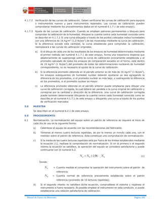Manual de Ensayo de Materiales Página 185
4.1.7.2 Verificación de las curvas de calibración. Deben verificarse las curvas de calibración para equipos
o instrumentos nuevos y para instrumentos reparados. Las curvas de calibración pueden
comprobarse mediante los procedimientos dados en el numeral 4.1.7.1 de este ensayo).
4.1.7.3 Ajuste de las curvas de calibración. Cuando se emplean patrones permanentes o bloques para
comprobar la calibración de la humedad, dibújese la cuantía contra cada humedad conocida como
se describe en 4.1.7.1 Si una curva dibujada a través de los puntos colocados indica humedades
con una diferencia de 16 kg/m3
(1,0 lb/pie3
) de las mostradas mediante la curva de calibración.
Si la diferencia excede esta cantidad, la curva establecida para comprobar la calibración,
reemplazará a las curvas de calibración originales.
a) Si el dibujo de cada uno de los resultados de los ensayos de humedad determinados mediante
el primer método del numeral 4.1.7.1 de este ensayo, forma una trayectoria dispersa que
aleatoriamente se superponga sobre la curva de calibración previamente establecida y el
promedio calculado de todos los ensayos de comparación secados en el horno, esté dentro
de 16 kg/m3
(1 lb/pie3
) del promedio de todas las determinaciones nucleares de humedad
correspondiente, no es necesario el ajuste de la curva de calibración.
b) Si la diferencia promedio obtenida en el párrafo anterior es de más de 16 kg/m3
(1 lb/pie3
),
los ensayos subsiguientes de humedad nuclear deberán ajustarse ya sea agregando la
diferencia de los promedios, si el promedio nuclear es más bajo, o sustrayendo la diferencia
en los promedios, si el promedio nuclear es mayor.
c) La diferencia promedio obtenida en el párrafo anterior puede emplearse para dibujar una
curva de calibración corregida, la cual deberá ser paralela a la curva original de calibración y
corregirse por la cantidad y dirección de la diferencia. Una curva de calibración corregida
puede también determinarse dibujando la cuantía contra cada humedad conocida como se
describe en el numeral 4.1.7.1 de este ensayo y dibujando una curva a través de los puntos
de verificación marcados
5.0 MUESTRA
Se describen en el numeral 6.2.1 de este ensayo.
6.0 PROCEDIMIENTO
6.1 Normalización. La normalización del equipo sobre un patrón de referencia se requiere al inicio de
cada día de uso en la siguiente forma:
a) Caliéntese el equipo de acuerdo con las recomendaciones del fabricante.
b) Tómense al menos cuatro lecturas repetidas, de por lo menos un minuto cada una, con el
medidor sobre el patrón de referencia. Esta constituye una comprobación de normalización.
c) Si la media de las cuatro lecturas repetidas está por fuera de los límites establecidos mediante
la ecuación (1), repítase la comprobación de normalización. Si en el primero o el segundo
intento la ecuación se satisface, la operación del equipo se considera satisfactoria y puede
continuarse con el numeral 6.2.
00 96,1 NNNS ×±= (1)
Donde:
SN = Cuantía medida al comprobar la operación del instrumento sobre el patrón de
referencia.
0N = Cuantía normal de referencia previamente establecida sobre el patrón
referencia (promedio de 10 lecturas repetidas).
d) Si el segundo intento no satisface dicha ecuación, compruébese el sistema y repárese el
instrumento si fuere necesario. Es posible emplear el instrumento en esta condición, si puede
establecerse una relación satisfactoria de calibración.
 