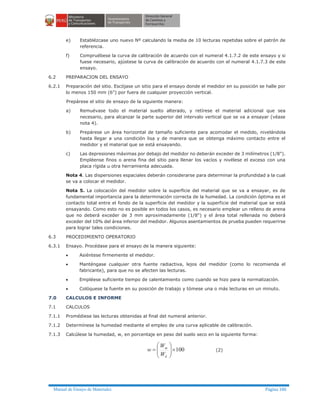 Manual de Ensayo de Materiales Página 186
e) Establézcase uno nuevo Nº calculando la media de 10 lecturas repetidas sobre el patrón de
referencia.
f) Compruébese la curva de calibración de acuerdo con el numeral 4.1.7.2 de este ensayo y si
fuese necesario, ajústese la curva de calibración de acuerdo con el numeral 4.1.7.3 de este
ensayo.
6.2 PREPARACION DEL ENSAYO
6.2.1 Preparación del sitio. Escójase un sitio para el ensayo donde el medidor en su posición se halle por
lo menos 150 mm (6") por fuera de cualquier proyección vertical.
Prepárese el sitio de ensayo de la siguiente manera:
a) Remuévase todo el material suelto alterado, y retírese el material adicional que sea
necesario, para alcanzar la parte superior del intervalo vertical que se va a ensayar (véase
nota 4).
b) Prepárese un área horizontal de tamaño suficiente para acomodar el medido, nivelándola
hasta llegar a una condición lisa y de manera que se obtenga máximo contacto entre el
medidor y el material que se está ensayando.
c) Las depresiones máximas por debajo del medidor no deberán exceder de 3 milímetros (1/8").
Empléense finos o arena fina del sitio para llenar los vacíos y nivélese el exceso con una
placa rígida u otra herramienta adecuada.
Nota 4. Las dispersiones espaciales deberán considerarse para determinar la profundidad a la cual
se va a colocar el medidor.
Nota 5. La colocación del medidor sobre la superficie del material que se va a ensayar, es de
fundamental importancia para la determinación correcta de la humedad. La condición óptima es el
contacto total entre el fondo de la superficie del medidor y la superficie del material que se está
ensayando. Como esto no es posible en todos los casos, es necesario emplear un relleno de arena
que no deberá exceder de 3 mm aproximadamente (1/8") y el área total rellenada no deberá
exceder del 10% del área inferior del medidor. Algunos asentamientos de prueba pueden requerirse
para lograr tales condiciones.
6.3 PROCEDIMIENTO OPERATORIO
6.3.1 Ensayo. Procédase para el ensayo de la manera siguiente:
· Asiéntese firmemente el medidor.
· Manténgase cualquier otra fuente radiactiva, lejos del medidor (como lo recomienda el
fabricante), para que no se afecten las lecturas.
· Empléese suficiente tiempo de calentamiento como cuando se hizo para la normalización.
· Colóquese la fuente en su posición de trabajo y tómese una o más lecturas en un minuto.
7.0 CALCULOS E INFORME
7.1 CALCULOS
7.1.1 Promédiese las lecturas obtenidas al final del numeral anterior.
7.1.2 Determínese la humedad mediante el empleo de una curva aplicable de calibración.
7.1.3 Calcúlese la humedad, w, en porcentaje en peso del suelo seco en la siguiente forma:
100´÷÷
ø
ö
çç
è
æ
=
d
m
W
W
w (2)
 