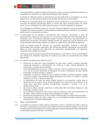 Manual de Ensayo de Materiales Página 18
resistividad eléctrica, pueden resultar particularmente valiosos cuando las diferencias nítidas en las
propiedades de materiales sub superficiales contiguas están indicadas.
El método de refracción sísmica es especialmente útil para determinar la profundidad a la cual se
halla la roca o en sitios donde estratos sucesivamente más densos son encontrados.
El método de resistividad eléctrica es igualmente útil para determinar la profundidad de la roca,
evaluando formaciones estratificadas donde un estrato más denso descansa sobre uno menos
denso, y en la investigación de canteras de arena-grava o de otros materiales de préstamo.
Las investigaciones geofísicas pueden ser una guía útil para programar los sitios de perforaciones
y calicatas. En lo que sea posible, la interpretación de estudios geofísicos deberá ser verificada por
perforaciones o excavaciones de prueba.
6.3.3 La profundidad de las calicatas o perforaciones para carreteras, aeropuertos, o áreas de
estacionamiento, deberá ser al menos de 1,5 m (5 pies) por debajo del nivel proyectado para la
subrasante, pero circunstancias especiales pueden aumentar o disminuir esa profundidad. Los
sondeos para estructuras o terraplenes deberán llevarse por debajo del nivel de influencia de la
carga propuesta, determinado mediante un análisis su superficial de transmisión de esfuerzos.
Donde el drenaje pueda ser afectado por materiales permeables, acuíferos o materiales
impermeables que lo puedan obstaculizar, las perforaciones deberán prolongarse suficientemente
dentro de estos materiales para determinar las propiedades hidrogeológicas y de ingeniería,
relevantes para el diseño del proyecto.
En todas las zonas de préstamo, las perforaciones deberán ser suficientes en número y profundidad,
para obtener las cantidades requeridas de material que cumpla los requerimientos de calidad
especificada.
6.3.4 Los registros de perforaciones deberán incluir:
· Descripción de cada sitio o área investigada, con cada hueco, sondeo o calicata, localizado
claramente (horizontal y verticalmente) con referencia a algún sistema establecido de
coordenadas o a algún sitio permanente.
· Perfil estratigráfico de cada hueco, sondeo o calicata, o de una superficie de corte expuesta,
en la cual se muestre claramente la descripción de campo y localización de cada material
encontrado, mediante símbolos o palabras.
· Fotografías en colores de núcleos de roca, muestras de suelos y estratos expuestos, pueden
ser de gran utilidad. Cada fotografía deberá identificarse con fecha y un número o símbolo
específico, una fecha y escala de referencia.
· La identificación de todos los suelos deberá basarse en las presentes normas para la
clasificación de los suelos y de los suelos-agregados para construcción de carreteras, en la
norma sobre descripción mediante procedimientos manuales y visuales, o en la de
identificación de rocas.
· Las áreas acuíferas, drenaje subterráneo y profundidad del nivel freático hallado en cada
perforación, calicata o hueco.
· Los resultados de ensayos en sitio (in situ), donde se requieran, como los de penetración o los
de veleta u otros ensayos para determinar propiedades de suelos o rocas.
· Porcentaje de recuperación de núcleos e Índice Calidad de Roca en perforaciones de núcleo.
· Representación gráfica de campo y laboratorio y su interpretación facilita el entendimiento y
comprensión de condiciones superficiales.
6.4 PERFIL SUBSUPERFICIAL
6.4.1 Los perfiles del subsuelo se deben dibujar únicamente en base a perforaciones reales o datos de
los cortes. La interpolación entre dichos sitios deberá hacerse con extremo cuidado y con la ayuda
de toda la información geológica que se tenga disponible, anotando claramente que tal interpolación
o continuidad asumida de estratos, es tentativa.
 