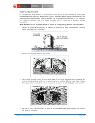 Manual de Ensayo de Materiales Página 196
MUESTRAS CILINDRICAS
En suelos blandos de grano fino, se pueden tomar directamente muestras cilíndricas, para el CBR
con muestra inalterada o para la determinación de la densidad, usando el anillo tomamuestras. Las
muestras cilíndricas se pueden obtener también, con un pequeño trozo de tubo, o con cualquier
otro recipiente metálico. Para otros suelos, es mejor usar un molde que se divida en sentido
longitudinal.
Modo de obtener una muestra usando el molde de compactar y el anillo tomamuestras:
1. Se alisa la superficie del terreno y se presiona el molde con el anillo tomamuestras contra el
suelo, con una presión moderada.
2. Se excava una zanja alrededor del cilindro.
3. Se presiona el molde contra el suelo hacia abajo, firmemente, usando la barra de carga. Se
recorta el suelo junto al anillo con el cuchillo, con gran cuidado. Córtese hacia abajo y hacia
fuera para evitar hacerlo dentro de la muestra. El verdadero tamaño de ésta lo corta el anillo.
4. Excavar la zanja más profunda y se repite el proceso hasta que el suelo penetra bien, dentro
del anillo de extensión.
 