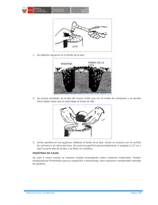 Manual de Ensayo de Materiales Página 198
1. Se taladran agujeros en el fondo de la lata.
2. Se excava alrededor de la lata del mismo modo que con el molde de compactar y se aprieta
hacia abajo hasta que el suelo llega el fondo de ella.
3. Verter parafina en los agujeros, sellando el fondo de la lata. Cortar la muestra con el cuchillo
de carnicero y se retira del hoyo. Se corta la superficie aproximadamente ½ pulgada (1,27 cm.)
bajo la parte alta de la lata y se llena con parafina.
MUESTRAS EN CAJAS
Se usan a veces cuando se requiere amplia investigación sobre muestras inalteradas. Pueden
empaquetarse firmemente para su expedición o almacenaje, pero requieren considerable cantidad
de parafina.
 