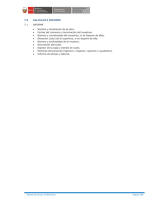 Manual de Ensayo de Materiales Página 200
7.0 CALCULOS E INFORME
7.1 INFORME
· Nombre y localización de la obra.
· Fechas del comienzo y terminación del muestreo.
· Número y coordenadas del muestreo, si se dispone de ellas.
· Elevación (cota) de la superficie, si se dispone de ella.
· Número y profundidad de la muestra.
· Descripción del suelo.
· Espesor de la capa o estrato de suelo.
· Nombres del personal (ingeniero, inspector, operario y ayudantes).
· Informe de tiempo y labores.
 