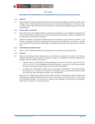 Manual de Ensayo de Materiales Página 20
MTC E 102
MUESTREO POR PERFORACION CON BARRENOS HELICOIDALES (VASTAGO HUECO)
1.0 OBJETO
1.1 Es el muestreo de suelos mediante perforación con barrenos helicoidales o también conocido como
vástago hueco. Puede aplicarse cuando se requieran muestras representativas o muestras in situ,
o ambas, siempre que la formación del terreno sea de naturaleza consolidada, que permita tal tipo
de perforación.
2.0 FINALIDAD Y ALCANCE
2.1 Este ensayo tiene por finalidad obtener muestras representativas in situ mediante la utilización de
barrenos helicoidales (vástago hueco), para la realización de los ensayos, análisis o investigaciones
de laboratorio que requiera un proyecto.
2.2 Puede ser aplicado en lugar del revestimiento para el muestreo o para la toma de núcleos, o de
ambos, en cualquier formación de naturaleza tal que permita la perforación con barreno, y cuando
no se desee información alguna relacionada con resistencia al hincado, del revestimiento o del tubo
guía.
3.0 REFERENCIAS NORMATIVAS
3.1 ASTM D 1452: Standard Practice for Soil Exploration and Sampling by Auger Borings.
4.0 EQUIPO
4.1 Barrenos con vástago hueco, fabricados de acero-carbono, de aleaciones de acero, o de ambos.
Deberán clasificarse como pequeños, medianos y largos. Un dispositivo de barreno helicoidal con
vástago hueco se muestra en la Figura 1.
· Tamaño mínimo. Los diámetros interiores deberán ser de 57,2 mm (2,25"), 82,6 mm (3,25")
y 95,2 mm (3,75"). Son aceptables tamaños adicionales y mayores, con tal de que cumplan
el requisito del párrafo siguiente para la luz libre del “muestreador.”
· La holgura del “muestreador” deberá ser tal, que ningún “muestreador” o tubos saca núcleos
sea operado en, o a través de un barreno con vástago hueco, cuyo diámetro de dicho hueco
sea menor del 108% del diámetro exterior del “muestreador”.
El barreno con vástago hueco podrá avanzar y tomar núcleos, conducida por cualquier máquina de
perforación que tenga suficiente fuerza de torsión y de hincado, para hacerla girar y forzar hasta
la profundidad deseada, con tal de que la máquina esté equipada con los accesorios necesarios
para tomar la muestra o el núcleo requerido.
 