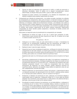 Manual de Ensayo de Materiales Página 212
3. Úsense los datos así obtenidos para determinar el 100% y el 80% de saturación a
diferentes densidades. Sobre el gráfico de la relación humedad-peso unitario
determinada, se dibujan líneas para el 80% y para el 100% de saturación.
4. Escójanse los pesos unitarios, las humedades y los métodos de compactación, que
deberán emplearse para preparar especímenes de ensayo.
c) Compactación por métodos de amasamiento., Los moldes normales, asociados con métodos
de compactación por amasamiento, tales como el Hveem o el Harvard miniatura, pueden no
tener las dimensiones correctas para su utilización directa en el ensayo de resiliencia. Pueden
obtenerse, sin embargo, moldes de las dimensiones correctas, y los métodos a los cuales se
hace referencia atrás, pueden adaptarse a los nuevos moldes. Generalmente esto requerirá
justes, por tanteos en el número de capas compactadas o en el número de golpes por capa
(o ambos), para producir especímenes de los pesos unitarios requeridos. Especímenes
compactados de mayor tamaño pueden prepararse y recortarse al tamaño correcto del
espécimen del ensayo.
Ocho pasos se requerirán para el procedimiento de compactación por amasado.
1. Establézcase el número de capas, N que van a usarse para compactar el suelo.
Determínese el peso húmedo del suelo requerido por capa, WL. El espesor de la capa
no deberá exceder de 50 mm (2").
WL (gramos) = Wt / N
2. Colóquese en el molde el peso de suelo determinado en el paso 1. Compáctese de
acuerdo con el procedimiento establecido para las dimensiones del molde y el
compactador usado. Escarifíquese la superficie para las capas restantes.
3. Repítase el paso 2 para las capas restantes.
4. Después de que se haya completado el espécimen, verifíquese el contenido de agua de
compactación wc del suelo restante. La muestra para humedad no deberá pesar menos
de 200 g, para suelos con tamaño máximo de partículas de 4,75 mm (Nº 4) y no menos
de 500 g, para suelos con un tamaño máximo de partícula mayor.
Regístrese este valor en un formato para suelos cohesivos como se muestra en la Figura
7.
5. Remuévase cuidadosamente el espécimen del molde. Si el espécimen compactado no
tiene las dimensiones deseadas, recórtese el espécimen de ensayo de acuerdo con los
procedimientos descritos en la norma MTC E131, "Parámetros de resistencia del suelo
mediante compresión triaxial". Si el molde de compactación tiene las mismas
dimensiones del espécimen de ensayo deseado, pueden obtenerse extremos de
superficies planas, aplicando una pequeña carga estática al espécimen antes de que
sea cuidadosamente removido del molde.
6. Pésese el espécimen con aproximación al gramo más próximo, y determínese la altura
y el diámetro promedio con aproximación a 0,5 mm (0,02"); anótense dichos valores
en un formato para suelos cohesivos, como se muestra en la Figura 7.
7. Empleando un dilatador de membranas al vacío, colóquese una membrana delgada e
impermeable sobre el espécimen. Colóquense anillos en O u otros sellos de presión
alrededor de la membrana, para proporcionar un sello positivo a las platinas del tope y
del fondo, como las que se usan con la cámara triaxial.
8. Envuélvase la muestra incluida en la membrana, en una bolsa plástica, y colóquese en
un ambiente de por lo menos 75% de humedad relativa, durante un periodo de no
menos de 24 horas, para asegurar una distribución uniforme de la humedad. Si no se
va a emplear un acondicionamiento después de la compactación o una saturación por
contrapresión, el espécimen está listo para transferirlo a la cámara triaxial para ensayo
de resiliencia.
 