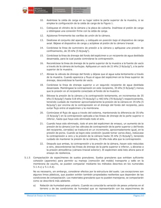 Manual de Ensayo de Materiales Página 215
10. Asiéntese la celda de carga en su lugar sobre la parte superior de la muestra, si se
emplea la configuración de la celda de carga de la Figura 1.
11. Colóquese el cilindro de la cámara y la placa de cubierta. Insértese el pistón de carga
y obténgase una conexión firme con la celda de carga.
12. Ajústense firmemente las varillas de unión de la cámara.
13. Deslícese el conjunto del aparato, y colóquelo en posición bajo el dispositivo de carga
axial. Bájese el dispositivo de carga y acóplese al pistón de la cámara triaxial.
14. Conéctese la línea de suministro de presión a la cámara y aplíquese una presión de
confinamiento, de 35 kPa (5 lb/pulg2).
15. Conéctese la línea de drenaje del fondo del espécimen a un recipiente de agua destilada
desaireada, para la cual pueda controlarse la contrapresión.
16. Reconéctese la línea de drenaje de la parte superior de la muestra a la fuente de vacío
a través de la cámara de burbujas. Aplíquese un vacío de 21 kPa (3 lb/puIg2), a la parte
superior de la muestra.
17. Abrase la válvula de drenaje del fondo y déjese que el agua suba lentamente a través
de la muestra. Cuando aparezca y fluya el agua del espécimen en la línea superior de
drenaje, desconéctese la fuente de vacío.
18. Conéctese la línea de drenaje superior a un segundo recipiente de agua destilada
desaireada. Manténgase la contrapresión en este recipiente, 35 kPa (5 lb/pulg2
) menos
que la presión en el recipiente conectado al fondo de la muestra.
19. Elévese la presión de la cámara y la contrapresión lentamente, en incrementos de 35
kPa (5 lb/pulg2
) hasta 518 kPa (75 lb/puIg2
) y 483 kPa (70 lb/puIg2
) respectivamente,
teniendo cuidado de mantener aproximadamente la presión de la cámara en 35 kPa (5
lb/puIg2) por encima de la contrapresión en el drenaje del fondo del recipiente, para
evitar flujo entre el espécimen y la membrana.
20. Continúese el flujo de agua a través del sistema, manteniendo la diferencia de 35 kPa
(5 lb/puIg2) en la contrapresión aplicada a las líneas de drenaje de la parte superior e
inferior, hasta que haya sido eliminado todo el aire.
21. Cuando haya sido eliminado, todo el aire del espécimen de ensayo, un aumento de la
presión de la cámara (con las válvulas de contrapresión de la parte superior y del fondo
del recipiente, cerradas) se traducirá en un incremento, aproximadamente igual, en la
presión de poros. Cuando se logre esta condición (puede tomar varios días), redúzcase
la contrapresión a cero y la presión de la cámara hasta 35 kPa (5 lb/pulg2), teniendo
cuidado de mantener la presión de la cámara, 35 kPa más alta que la contrapresión.
22. Después que ambas, la contrapresión y la presión de la cámara, hayan sido reducidas
a cero, desconéctense las líneas de drenaje de la parte superior e inferior, y ábranse a
la presión atmosférica (cámara triaxial exterior). El espécimen está listo ahora para el
ensayo de resiliencia.
5.1.5 Compactación de especímenes de suelos granulares. Suelos granulares que exhiban suficiente
cohesión (aparente) para permitir su manejo (remoción del molde) transporte y sello en la
membrana de caucho, se pueden compactar mediante los métodos descritos en los numerales
5.1.4.c) y 5.1.4.d).
No es necesario, sin embargo, considerar efectos por la estructura del suelo. Las excepciones son
algunos limos plásticos, que pueden exhibir también propiedades resilientes que dependen de las
condiciones de compactación. Los materiales granulares que no pueden manejarse, se compactarán
como se describirá más adelante.
a) Relación de humedad-peso unitario. Cuando es conocida la variación de pesos unitarios en el
terreno y de las condiciones de humedad que se representarán con los especímenes de
 