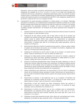 Manual de Ensayo de Materiales Página 216
laboratorio, éstos se pueden compactar directamente al contenido de humedad en servicio,
empleando los métodos de 5.1.4.c), 5.1.4.d) o 5.1.5.b). Si no están bien definidas las
condiciones del servicio, prepárense y ensáyense especímenes sobre una variación de pesos
unitarios secos y contenidos de humedad. Establézcanse las relaciones entre humedad-peso
unitario del suelo de acuerdo con el procedimiento del MTC E 116, empleando martillo de 2,5
kg (55 lb) y caída de 30.5 mm (12") (equipo normal).
b) Compactación de suelos granulares empleando un molde partido y un vibrador. Materiales
granulares no cohesivos, son verdaderamente compactados mediante el empleo de un molde
partido montado sobre la base de la celda triaxial como se muestra en la Figura 6. Las fuerzas
de compactación son generadas mediante un vibrador, tal como un pequeño martillo
neumático operado manualmente. Se necesitan los 26 pasos siguientes para compactar el
espécimen:
1. Ajústese la base de la muestra en su sitio sobre la base de la cámara triaxial. Es esencial
que se asegure un sello hermético al aire.
2. Colóquense las dos piedras porosas más la tapa sobre la base de la muestra (se
necesitan dos piedras porosas para especímenes saturados, pero generalmente sólo
deberá usarse la piedra inferior para ensayos de especímenes no saturados).
Determínese la altura de la base, tapa, y piedra con aproximación al 0,5 mm (0,02")
más próximo, y anótese este valor en un formato para suelos granulares, como se
muestra en la Figura 8.
3. Remuévanse la tapa de la muestra y la piedra porosa superior, si ésta es usada; mídase
el espesor de la membrana de caucho con un medidor micrométrico. Regístrese este
valor en un formato para suelos granulares.
4. Colóquese la membrana de caucho sobre la base de la muestra y la piedra porosa
inferior. Fíjese la membrana en su sitio con sellos de anillos en O.
5. Colóquese el molde partido primero alrededor de la base de la muestra y pásese la
membrana por dentro del molde. Apriétese firmemente el molde partido en su sitio.
Téngase cuidado para evitar pinchazos en la membrana.
6. Estírese la membrana apretadamente sobre el borde del molde. Aplíquese un vacío al
molde para remover todas las arrugas de la membrana. El empleo de plástico poroso
que forme un forro tubular como se muestra en la Figura 6, ayuda a asegurar que la
membrana se ajuste exactamente alrededor del perímetro interior del molde. El vacío
debe mantenerse durante el procedimiento de compactación.
7. Úsense calibradores para determinar con aproximación a 0,5 mm (0,02") el diámetro
interior de la membrana tubular ajustada al molde. Determínese con aproximación a
0,5 mm (0,02") la distancia desde la parte superior de la piedra porosa, hasta el borde
del molde.
8. Determínese el volumen. V del espécimen que se va a preparar. El diámetro del
espécimen es el diámetro medido en el paso 7, y la altura es un valor menor que el
determinado en el paso 7 pero al menos de 2 veces el diámetro.
9. Determínese el peso del material que debe compactarse dentro del volumen V
determinado en el paso 8, para obtener el peso unitario y el contenido de agua
deseados, como se describió en el numeral 5.1.3.
10. Determínese el número de capas N que se van a emplear para la compactación.
Normalmente, los espesores de las capas serán de 25,4 a 38,1 mm (1" a 1,5").
Determínese el peso del suelo húmedo requerido para cada capa WLY como en el
numeral 5.1.4.c), paso 1.
11. Colóquese el peso total requerido de suelo, Wad, dentro de una bandeja para mezcla.
Agréguese la cantidad de agua requerida, Waw, y mézclese perfectamente.
 