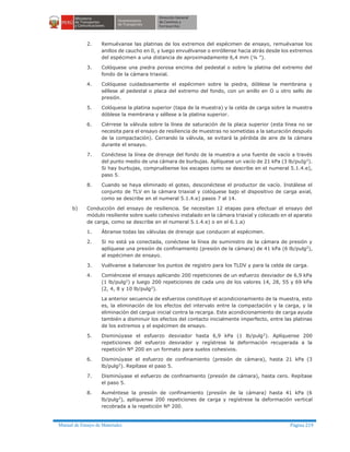 Manual de Ensayo de Materiales Página 219
2. Remuévanse las platinas de los extremos del espécimen de ensayo, remuévanse los
anillos de caucho en 0, y luego envuélvanse o enróllense hacia atrás desde los extremos
del espécimen a una distancia de aproximadamente 6,4 mm (¼ ").
3. Colóquese una piedra porosa encima del pedestal o sobre la platina del extremo del
fondo de la cámara triaxial.
4. Colóquese cuidadosamente el espécimen sobre la piedra, dóblese la membrana y
séllese al pedestal o placa del extremo del fondo, con un anillo en O u otro sello de
presión.
5. Colóquese la platina superior (tapa de la muestra) y la celda de carga sobre la muestra
dóblese la membrana y séllese a la platina superior.
6. Ciérrese la válvula sobre la línea de saturación de la placa superior (esta línea no se
necesita para el ensayo de resiliencia de muestras no sometidas a la saturación después
de la compactación). Cerrando la válvula, se evitará la pérdida de aire de la cámara
durante el ensayo.
7. Conéctese la línea de drenaje del fondo de la muestra a una fuente de vacío a través
del punto medio de una cámara de burbujas. Aplíquese un vacío de 21 kPa (3 lb/puIg2
).
Si hay burbujas, compruébense los escapes como se describe en el numeral 5.1.4.e),
paso 5.
8. Cuando se haya eliminado el goteo, desconéctese el productor de vacío. Instálese el
conjunto de TLV en la cámara triaxial y colóquese bajo el dispositivo de carga axial,
como se describe en el numeral 5.1.4.e) pasos 7 al 14.
b) Conducción del ensayo de resiliencia. Se necesitan 12 etapas para efectuar el ensayo del
módulo resiliente sobre suelo cohesivo instalado en la cámara triaxial y colocado en el aparato
de carga, como se describe en el numeral 5.1.4.e) o en el 6.1.a)
1. Ábranse todas las válvulas de drenaje que conducen al espécimen.
2. Si no está ya conectada, conéctese la línea de suministro de la cámara de presión y
aplíquese una presión de confinamiento (presión de la cámara) de 41 kPa (6 lb/pulg2
),
al espécimen de ensayo.
3. Vuélvanse a balancear los puntos de registro para los TLDV y para la celda de carga.
4. Comiéncese el ensayo aplicando 200 repeticiones de un esfuerzo desviador de 6,9 kPa
(1 lb/pulg2
) y luego 200 repeticiones de cada uno de los valores 14, 28, 55 y 69 kPa
(2, 4, 8 y 10 lb/pulg2
).
La anterior secuencia de esfuerzos constituye el acondicionamiento de la muestra, esto
es, la eliminación de los efectos del intervalo entre la compactación y la carga, y la
eliminación del cargue inicial contra la recarga. Este acondicionamiento de carga ayuda
también a disminuir los efectos del contacto inicialmente imperfecto, entre las platinas
de los extremos y el espécimen de ensayo.
5. Disminúyase el esfuerzo desviador hasta 6,9 kPa (1 lb/pulg2
). Aplíquense 200
repeticiones del esfuerzo desviador y regístrese la deformación recuperada a la
repetición Nº 200 en un formato para suelos cohesivos.
6. Disminúyase el esfuerzo de confinamiento (presión de cámara), hasta 21 kPa (3
lb/pulg2
). Repítase el paso 5.
7. Disminúyase el esfuerzo de confinamiento (presión de cámara), hasta cero. Repítase
el paso 5.
8. Auméntese la presión de confinamiento (presión de la cámara) hasta 41 kPa (6
lb/pulg2
), aplíquense 200 repeticiones de carga y regístrese la deformación vertical
recobrada a la repetición Nº 200.
 