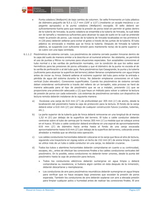 Manual de Ensayo de Materiales Página 229
· Punta coladora (Wellpoint) de bajo cambio de volumen. Se sella firmemente un tubo plástico
de diámetro pequeño de 9,5 a 12,7 mm (3/8" a 1/2") (mediante un acople mecánico o un
pegante apropiado) a la punta coladora (Wellpoint) escogida. El sello deberá ser
suficientemente fuerte para que resista la presión de poros total sin permitir el goteo dentro
de la tubería de hincada; la punta coladora se ensambla a la tubería de hincada, la cual debe
ser de tamaño y resistencia suficientes para alcanzar la capa de suelo en la cual se pretende
medir la presión de poros. Las roscas de la tubería de hincada localizadas en los primeros 6
m (20 pies) deberán sellarse para evitar el goteo a través de las juntas de la tubería. El tubo
plástico es enroscado a medida que se hinca la tubería. Después de hincada la tubería
plástica, se suspende (con suficiente tensión para mantenerla recta) de la parte superior y
se cubre con una tapa ventilada.
6.1.1.2 Piezómetros de sistema cerrado. Los piezómetros de sistema cerrado pueden hincarse dentro de
la capa del suelo de manera similar a la descrita en el numeral anterior. No obstante, se permitirá
el uso de puntas y filtros no comunes para situaciones especiales. Son aceptables conexiones al
tubo normal o a las varillas de perforación normales, con la condición de que los sellos sean
herméticos para las presiones de poros utilizadas y que el diámetro de la punta no exceda al de
la varilla de perforación o al del tubo guía. Para piezómetros tipo Casagrande, la punta y la tubería
(suficiente para alcanzar la superficie del terreno) deben llenarse completamente con agua limpia
antes de iniciar su hinca. Deberá sellarse el extremo superior del tubo para evitar la entrada o
pérdida de agua del sistema durante la hinca. No deberán emplearse conexiones en el tubo
vertical (tubo elevador). Conexiones superficiales. Cuando los piezómetros de sistema cerrado
deban extenderse verticalmente a través del relleno de un terraplén, este proceso se hará de
manera adecuada para el tipo de piezómetro que se va a instalar, previendo (1) que se
proporcione una protección adecuada y (2) que haya un método para volver a calibrar la lectura
de presión de poros con cada extensión. Los sistemas de piezómetros cerrados con dispositivo de
lectura remota deberán instalarse de la siguiente manera:
a) Excávese una zanja de 610 mm (2'’) de profundidad por 305 mm (1’) de ancho, desde la
localización del piezómetro hasta la caja de protección para la lectura. El fondo de la zanja
deberá estar a 610 mm (2') por debajo de cualquier construcción futura (cunetas, tuberías,
etc.).
b) La parte superior de la tubería guía de hinca deberá removerse en una longitud de al menos
1,52 m (5’) por debajo de la superficie del terreno. El tubo o cable conductor deberán
centrarse sobre el tubo de camisa por lo menos 305 mm (1’) a medida que se coloque arena
en el hueco. El tubo o cable conductor deberá enrollarse en una espiral de aproximadamente
610 mm (2') de diámetro hacia arriba hasta el fondo de una zanja excavada
aproximadamente hasta 610 mm (2') por debajo de la superficie del terreno, colocando arena
alrededor a medida que se efectúa esta operación.
c) Los cables conductores horizontales deberán colocarse en la zanja que lleva al sitio de lectura,
siguiendo una trayectoria en zigzag sobre un lecho de 152 mm (6') de arena limpia. Cuando
se utilice más de un tubo o cable conductor en una zanja, no deberán cruzarse.
d) Todos los tubos o alambres horizontales deberán comprobarse en cuanto a su continuidad,
escapes, etc., antes de efectuar las conexiones finales a los cables conductores verticales del
piezómetro. En lo posible, estos conductores no deberán tener uniones, desde la punta del
piezómetro hasta la caja de protección para lectura.
· Todos los conductores eléctricos deberán sumergirse en agua limpia y deberá
comprobarse su resistencia; si hubiera algún cambio en ésta después de la inmersión,
deberán descartarse y reemplazarse.
· Los conductores de aire para piezómetros neumáticos deberán sumergirse en agua limpia
para verificar que no haya escapes bajo presiones que excedan la presión de poros
esperada. También los conductores de aire deberán soplarse con aire a elevada presión
para limpiar cualquier polvo o humedad antes de realizar las conexiones finales. El aire
 
