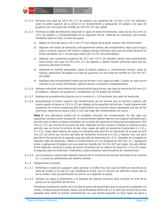 Manual de Ensayo de Materiales Página 232
6.1.2.4 Fórmese una capa de 25,4 mm (1") de espesor con guijarros de 12,7mm (1/2") de diámetro
sobre la parte superior de la arena en el revestimiento y aplíquense 20 golpes a la capa de
guijarros con una caída del martillo de 152 mm (6") por golpe.
6.1.2.5 Fórmese un sello de bentonita colocando 5 capas de bolas de bentonita, cada una de 76,2 mm (3
1/2") de espesor y compactándolas en la siguiente forma, mientras se mantiene una tensión
constante sobre el tubo, o sobre las guías:
a) Bájese el nivel del agua a 76,2 mm (3") por debajo de la parte superior del revestimiento.
b) Déjense caer bolas de bentonita individualmente dentro del revestimiento hasta que el agua
suba a la parte superior del mismo y déjese tiempo suficiente para que las bolas alcancen el
fondo (alrededor de 1 minuto para cada 3,05 m (10') de profundidad).
c) Déjense caer suficientes guijarros de 12,7 mm (1/2") de diámetro dentro del revestimiento
para formar una capa de 25,4 mm (1") de espesor y déjese tiempo suficiente para que los
guijarros alcancen el fondo.
d) Deslícese el martillo apisonador sobre la tubería plástica y, manteniendo tensión sobre la
tubería, aplíquense 20 golpes a la capa de guijarros con una caída de martillo de 152 mm (6")
por golpe.
e) Repítase este procedimiento hasta que se formen cinco capas de sello. Cuando se note que el
martillo no se mueve libremente, deberá sacarse y limpiarse inmediatamente.
6.1.2.6 Viértase suficiente arena dentro del revestimiento para formar una capa de arena de 610 mm (2')
de espesor, cúbrase con guijarros y compáctese con 20 golpes de martillo.
6.1.2.7 Repítase el procedimiento descrito en el numeral 6.1.2.5 formando otro sello de bentonita.
6.1.2.8 Desconéctese el tramo superior del revestimiento de tal manera que el extremo superior del
mismo quede al menos a 1,52 m (5') por debajo de la superficie del terreno. Puede lograrse esto
acoplando los tramos superiores del revestimiento con uniones menos apretadas que las de los
inferiores. Llénense al menos 3,05 m (10') del resto del revestimiento con arena.
Nota 3. Una alternativa podría ser la completa remoción del revestimiento. En ese caso, los
siguientes cambios serán necesarios: él revestimiento deberá halarse una longitud suficiente para
permitir que se llene el espacio alrededor de la punta del piezómetro hasta aproximadamente 762
mm (2 1/2') por encima de la punta de éste. Después de esto volverá a halarse lo suficiente para
permitir que se forme la primera de las cinco capas del sello de bentonita (numerales 6.1.2.4 y
6.1.2.5); luego debe halarse de nuevo lo suficiente para permitir la colocación de la capa de 610
mm (2') de arena por encima del sello de bentonita (numeral 6.1.2.6) y halarse otra vez para
permitir la formación de la segunda capa del sello de bentonita (6.1.2.7). Después de completar el
segundo sello de bentonita, hálese el revestimiento en una longitud de 305 mm (1'), agréguese
arena y aplíquense 20 golpes con una caída de martillo de 152 mm (6") por golpe. De esta última
forma deberán colocarse 5 capas de arena, formando así un relleno de arena de 1,5 m (5') sobre
el segundo sello de bentonita. Finalmente, podrá extraerse toda la tubería de revestimiento
6.1.2.9 Las conexiones superficiales deberán hacerse de la misma forma que las descritas en el numeral
6.1.1.2 para los piezómetros de sistema cerrado.
6.1.3 Instalaciones a presión
6.1.3.1 Perfórese a través de cualquier suelo granular o arcilla muy dura que se halle por encima de la
capa de arcilla en la cual va a ser instalada la punta, con un barreno de diámetro mayor que el
de la varilla o tubo de perforación al cual se va a adjuntar la punta.
6.1.3.2 Llénese con agua el piezómetro y la longitud de tubería necesaria para conectar el nivel de la
punta con la superficie del terreno.
Presiónese lentamente dentro de la arcilla la punta del piezómetro que se encuentra acoplada a la
varilla, o tubería de perforación, hasta una profundidad dentro de 6,1 m (20') por encima de la cota
deseada para medir la presión manteniendo con una bomba pequeña un flujo ligero de agua a
 
