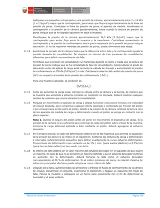 Manual de Ensayo de Materiales Página 239
Aplíquese una pequeña contrapresión y una presión de cámara, aproximadamente entre 7 y 14 kPa
(1 a 2 lb/pul2) mayor que la contrapresión, para hacer que fluya el agua lentamente de la línea de
presión de poros. Conéctese la línea de presión de poros al aparato de medida. Auméntese la
contrapresión y la presión de la cámara paulatinamente, hasta cuando la lectura de presión de
poros indique que se ha logrado equilibrio en toda la muestra.
Manténgase la presión de la cámara aproximadamente 34,5 kPa (5 lb/pul2) mayor que la
contrapresión para evitar flujo entre la muestra y la membrana. Continúese aumentando la
contrapresión y la presión de confinamiento hasta que la respuesta de la presión de poros indique
saturación. Si no se requieren medidas de presión de poros, puede eliminarse esta etapa.
6.1.4 Auméntese la presión de la cámara hasta que la diferencia entre ésta y la contrapresión iguale la
presión deseada de consolidación. Se requiere un mínimo de tres presiones de consolidación
diferentes para definir una envolvente de falla.
Permítase que la presión de consolidación se mantenga durante la noche o hasta que la lectura de
presión de poros indique que se ha completado la fase de consolidación. Compruébese el grado de
saturación antes de aplicar la carga axial cerrando la válvula de drenaje y aumentando la presión
de confinamiento en 70 kPa (10 lb/pul2
) o más. Calcúlese la relación del cambio de presión de poros
(DP) con respecto al cambio de la presión de confinamiento ( 3sD ).
Para una muestra saturada: la condición es:
( ) ( )3/ sDDP
6.1.5 Antes de aumentar la carga axial, ciérrese la válvula entre la cámara y la bureta, de manera que
la muestra sea sometida a esfuerzo cortante en condición no drenada. Deberá medirse cualquier
cambio de volumen que ocurra durante la consolidación.
6.1.6 Póngase en movimiento el aparato de carga y déjese funcionar unos pocos minutos a la velocidad
de ensayo deseada, para compensar cualquier efecto separado o combinado por fricción del pistón
o por empuje hacia arriba sobre el pistón, debido a la presión de la cámara. Anótese la lectura cero
de los aparatos de medida de carga y deformación cuando el pistón se ponga en contacto con la
placa superior.
Nota 1. Quítese el seguro del pistón antes de poner en movimiento el dispositivo de carga. Si la
presión de la cámara no es suficiente para restringir la caída del pistón sobre el tope de la muestra,
entonces la carga adicional aplicada a ésta mediante el pistón, deberá agregarse al esfuerzo
desviador
6.1.7 En el ensayo triaxial, la razón de deformación deberá ser de tal magnitud que permita la igualación
de la presión de poros (si se mide) en el espécimen. Anótense las lecturas de carga y deformación
a intervalos suficientemente pequeños para definir exactamente la curva esfuerzo-deformación.
Proporciones de deformación cuya variación es de 1% / min. (para suelos plásticos) a 0,3%/min
(para tierras deleznables) se han usado con éxito.
6.1.8 El criterio de falla deberá ser el valor máximo del esfuerzo desviador en el supuesto de que ocurra
un máximo. En caso de que no se presente un máximo definido y que el esfuerzo desviador continúe
en aumento con la deformación, deberá tomarse la falla como el esfuerzo desviador
correspondiente al 20 % de deformación. Si se miden presiones de poros, la relación máxima de
esfuerzos principales efectivos puede adoptarse como criterio de falla.
6.1.9 Después de la falla, quítense todas las presiones y drénese el fluido de confinamiento de la cámara
de ensayo. Desármese el conjunto, examínese el espécimen y hágase un esquema del modo de
falla. Pésese la muestra y colóquese en un horno para secamiento con el fin de determinar la
humedad y el peso unitario.
 