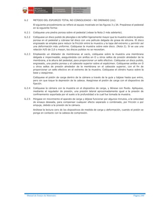 Manual de Ensayo de Materiales Página 240
6.2 METODO DEL ESFUERZO TOTAL NO CONSOLIDADO - NO DRENADO (UU)
El siguiente procedimiento se refiere al equipo mostrado en las figuras 3 y 3A. Prepárese el pedestal
en la siguiente forma:
6.2.1 Colóquese una piedra porosa sobre el pedestal (véase la Nota 2 más adelante).
6.2.2 Colóquese un disco pulido de plexiglas o de teflón ligeramente mayor que la muestra sobre la piedra
porosa en el pedestal y cúbrase tal disco con una película delgada de grasa de silicona. El disco
engrasado se emplea para reducir la fricción entre la muestra y la tapa del extremo y permitir así
una deformación más uniforme. Colóquese la muestra sobre este disco. (Nota 2). Si se usa una
relación H/D de 2,0 o mayor, los discos pulidos no se necesitan.
6.2.3 Empleando un dilatador de membranas al vacío, colóquese sobre la muestra una membrana
delgada e impermeable, asegurándola con anillos en O u otros sellos de presión alrededor de la
membrana, a la altura del pedestal, para proporcionar un sello efectivo. Colóquese un disco pulido,
engrasado, una piedra porosa y el cabezote superior sobre el espécimen. Colóquense anillos en O
u otros sellos de presión alrededor de la membrana en el cabezote superior, con el fin de
proporcionar un sello efectivo en el extremo de la muestra. Colóquese el cilindro hueco sobre la
base y asegúrese.
Colóquese el pistón de carga dentro de la cámara a través de la guía y bájese hasta que entre,
pero sin que toque la depresión de la cabeza. Asegúrese el pistón de carga con el dispositivo de
fijación.
6.2.4 Colóquese la cámara con la muestra en el dispositivo de carga, y llénese con fluido. Aplíquese,
mediante el regulador de presión, una presión lateral aproximadamente igual a la presión de
confinamiento soportada por el suelo a la profundidad a la cual fue tomada la muestra.
6.2.5 Póngase en movimiento el aparato de carga y déjese funcionar por algunos minutos, a la velocidad
de ensayo deseada, para compensar cualquier efecto separado o combinado, por fricción o por
empuje, debido a la presión de la cámara.
Anótese la lectura cero de los dispositivos de medida de carga y deformación, cuando el pistón se
ponga en contacto con la cabeza de compresión.
 