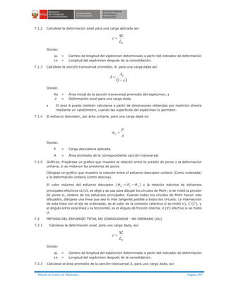 Manual de Ensayo de Materiales Página 244
7.1.2 Calcúlese la deformación axial para una carga aplicada así:
0L
LD
=e
Donde:
DL = Cambio de longitud del espécimen determinado a partir del indicador de deformación
Lo = Longitud del espécimen después de la consolidación.
7.1.3 Calcúlese la sección transversal promedio, A. para una carga dada así:
( )e-
=
1
0A
A
Donde:
Ao = Área inicial de la sección transversal promedio del espécimen, y
e = Deformación axial para una carga dada.
· El área A puede también calcularse a partir de dimensiones obtenidas por medición directa
mediante un catetómetro, cuando las superficies del espécimen lo permiten.
7.1.4 El esfuerzo desviador, por área unitaria, para una carga dada es:
A
P
d =s
Donde:
P = Carga desviadora aplicada.
A = Área promedio de la correspondiente sección transversal.
7.1.5 Gráficos. Prepárese un gráfico que muestre la relación entre la presión de poros y la deformación
unitaria, si se midieron las presiones de poros.
Dibújese un gráfico que muestre la relación entre el esfuerzo desviador unitario (Como ordenada)
y la deformación unitaria (como abscisa).
El valor máximo del esfuerzo desviador ( 21 sss -=d ) o la relación máxima de esfuerzos
principales efectivos s1/s3, se elige y se usa para dibujar los círculos de Mohr; si se midió la presión
de poros U, réstese de los esfuerzos principales. Cuando todos los círculos de Mohr hayan sido
dibujados, dibújese una línea que sea lo más tangente posible a todos los círculos. La intersección
de esta línea con el eje de ordenadas, es el valor de la cohesión (efectiva si se midió U), C (C'), y
el ángulo entre esta línea y la horizontal, es el ángulo de fricción interna, σ (σ') efectivo si se midió
U.
7.2 METODO DEL ESFUERZO TOTAL NO CONSOLIDADO - NO DRENADO (UU)
7.2.1 Calcúlese la deformación axial, para una carga dada, así:
0L
LD
=e
Donde:
DL = Cambio de longitud del espécimen determinado a partir del indicador de deformación
Lo = Longitud del espécimen después de la consolidación.
7.2.2 Calcúlese el área promedio de la sección transversal A, para una carga dada, así:
 