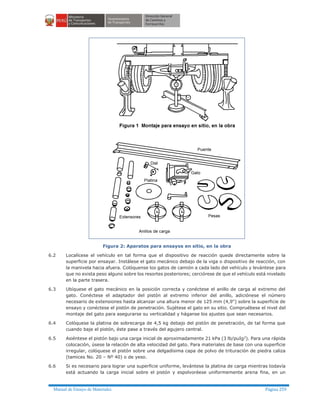 Manual de Ensayo de Materiales Página 259
Figura 2: Aparatos para ensayos en sitio, en la obra
6.2 Localícese el vehículo en tal forma que el dispositivo de reacción quede directamente sobre la
superficie por ensayar. Instálese el gato mecánico debajo de la viga o dispositivo de reacción, con
la manivela hacia afuera. Colóquense los gatos de camión a cada lado del vehículo y levántese para
que no exista peso alguno sobre los resortes posteriores; cerciórese de que el vehículo está nivelado
en la parte trasera.
6.3 Ubíquese el gato mecánico en la posición correcta y conéctese el anillo de carga al extremo del
gato. Conéctese el adaptador del pistón al extremo inferior del anillo, adiciónese el número
necesario de extensiones hasta alcanzar una altura menor de 125 mm (4,9") sobre la superficie de
ensayo y conéctese el pistón de penetración. Sujétese el gato en su sitio. Compruébese el nivel del
montaje del gato para asegurarse su verticalidad y háganse los ajustes que sean necesarios.
6.4 Colóquese la platina de sobrecarga de 4,5 kg debajo del pistón de penetración, de tal forma que
cuando baje el pistón, éste pase a través del agujero central.
6.5 Asiéntese el pistón bajo una carga inicial de aproximadamente 21 kPa (3 lb/puIg2
). Para una rápida
colocación, úsese la relación de alta velocidad del gato. Para materiales de base con una superficie
irregular, colóquese el pistón sobre una delgadísima capa de polvo de trituración de piedra caliza
(tamices No. 20 – Nº 40) o de yeso.
6.6 Si es necesario para lograr una superficie uniforme, levántese la platina de carga mientras todavía
está actuando la carga inicial sobre el pistón y espolvoréese uniformemente arena fina, en un
 