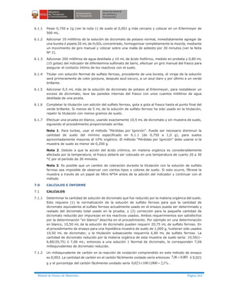 Manual de Ensayo de Materiales Página 263
6.1.1 Pesar 0,750 a 1g (ver la nota 1) de suelo al 0,001 g más cercano y colocar en un Erlenmeyer de
500 mL.
6.1.2 Adicionar 10 mililitros de la solución de dicromato de potasio normal, inmediatamente agregar de
una bureta ó pipeta 20 mL de H2SO4 concentrado, homogenizar completamente la mezcla, mediante
un movimiento de giro manual y colocar sobre una malla de asbesto por 30 minutos (ver la Nota
Nº 2).
6.1.3 Adicionar 200 mililitros de agua destilada y 10 mL de ácido fosfórico, medido en probeta y 0,80 mL
(15 gotas) del indicador de difenilamina sulfonato de bario, efectuar un giro manual del frasco para
asegurar el contacto íntimo de los reactivos con el suelo.
6.1.4 Titular con solución Normal de sulfato ferroso, procedente de una bureta, el viraje de la solución
será primeramente de color púrpura, después azul oscuro, a un azul claro y por último a un verde
brillante.
6.1.5 Adicionar 0,5 mL más de la solución de dicromato de potasio al Erlenmeyer, para restablecer un
exceso de dicromato, lave las paredes internas del frasco con unos cuantos mililitros de agua
destilada de una piceta.
6.1.6 Completar la titulación con adición del sulfato ferroso, gota a gota al frasco hasta el punto final del
verde brillante. Si menos de 5 mL de la solución de sulfato ferroso ha sido usado en la titulación,
repetir la titulación con menos gramos de suelo.
6.1.7 Efectuar una prueba en blanco, usando exactamente 10,5 mL de dicromato y sin muestra de suelo,
siguiendo el procedimiento proporcionado arriba.
Nota 1. Para turbas, usar el método “Pérdidas por Ignición”. Puede ser necesario disminuir la
cantidad de suelo del mínimo especificado en 6.1.1 (de 0,750 a 1,0 g), para suelos
aproximadamente mayores al 10% orgánico. El método “Pérdidas por Ignición” debe usarse si la
muestra de suelo es menor de 0,200 g.
Nota 2. Debido a que la acción del ácido crómico, en materia orgánica es considerablemente
afectada por la temperatura, el frasco deberá ser colocado en una temperatura de cuarto 20 a 30
°C por el período de 30 minutos.
Nota 3. Es posible que un cambio de coloración durante la titulación con la solución de sulfato
ferroso sea imposible de observar con ciertos tipos o colores de suelo. Si esto ocurre, fíltrese la
muestra a través de un papel de filtro Nº54 antes de la adición del indicador y continuar con el
método
7.0 CALCULOS E INFORME
7.1 CALCULOS
7.1.1 Determinar la cantidad de solución de dicromato que fue reducido por la materia orgánica del suelo.
Esto requiere (1) la normalización de la solución de sulfato ferroso para que la cantidad de
dicromato equivalente al sulfato ferroso actualmente usado en el ensayo pueda ser determinado y
restado del dicromato total usado en la prueba; y (2) corrección para la pequeña cantidad de
dicromato reducido por impurezas en los reactivos usados. Ambos requerimientos son satisfechos
por la determinación “en blanco” descrita en el procedimiento. Por ejemplo en una determinación
en blanco, 10,50 mL de la solución de dicromato pueden requerir 20,75 mL de sulfato ferroso. En
el procedimiento de ensayo para una hipotética muestra de suelo de 1,000 g, hubieran sido usados
10,50 mL de dicromato; y la titulación subsecuente requeriría 6,80 mL de sulfato ferroso. La
cantidad de dicromato reducido por la materia orgánica de esta muestra de suelo sería: 10,50(1-
6,80/20,75) ó 7,06 mL; entonces a una solución 1 Normal de dicromato, le corresponden 7,06
miliequivalentes de dicromato reducido.
7.1.2 Un miliequivalente de carbón en la reacción de oxidación comprendido en este método de ensayo
es 0,003. La cantidad de carbón en el carbón fácilmente oxidado sería entonces 003,006,7 ´ ó 0,021
g y el porcentaje del carbón fácilmente oxidado sería %1,2000,1100021,0 =´ .
 