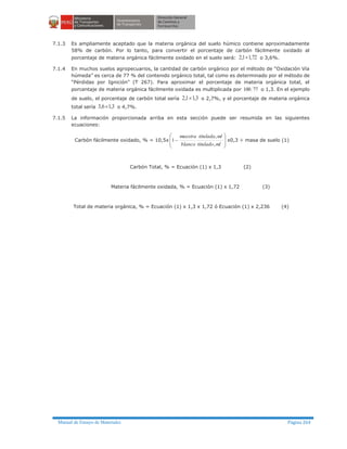 Manual de Ensayo de Materiales Página 264
7.1.3 Es ampliamente aceptado que la materia orgánica del suelo húmico contiene aproximadamente
58% de carbón. Por lo tanto, para convertir el porcentaje de carbón fácilmente oxidado al
porcentaje de materia orgánica fácilmente oxidado en el suelo será: 72,11,2 ´ o 3,6%.
7.1.4 En muchos suelos agropecuarios, la cantidad de carbón orgánico por el método de “Oxidación Vía
húmeda” es cerca de 77 % del contenido orgánico total, tal como es determinado por el método de
“Pérdidas por Ignición” (T 267). Para aproximar el porcentaje de materia orgánica total, el
porcentaje de materia orgánica fácilmente oxidada es multiplicada por 77100 o 1,3. En el ejemplo
de suelo, el porcentaje de carbón total sería 3,11,2 ´ o 2,7%, y el porcentaje de materia orgánica
total sería 3,16,3 ´ o 4,7%.
7.1.5 La información proporcionada arriba en esta sección puede ser resumida en las siguientes
ecuaciones:
Carbón fácilmente oxidado, % = 10,5x
÷
÷
ø
ö
ç
ç
è
æ
-
mltituladoblanco
mltituladamuestra
,
,
1 x0,3 ÷ masa de suelo (1)
Carbón Total, % = Ecuación (1) x 1,3 (2)
Materia fácilmente oxidada, % = Ecuación (1) x 1,72 (3)
Total de materia orgánica, % = Ecuación (1) x 1,3 x 1,72 ó Ecuación (1) x 2,236 (4)
 