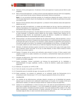 Manual de Ensayo de Materiales Página 266
4.1.3 Diámetro mínimo del espécimen: El diámetro mínimo del espécimen muestra será de 50mm (2,00
pulgadas).
4.1.4 Altura mínima del espécimen: La altura mínima inicial del espécimen será de 12mm (0,5 pulgadas),
pero no será menos de diez veces el diámetro del tamaño máximo de partícula.
Nota 1. Si se encuentran partículas grandes en el espécimen después del ensayo, incluya en el
informe esta observación visual o los resultados de un análisis de tamaño de partículas de acuerdo
con el MTC E-109.
4.1.5 Relación mínima diámetro-altura del espécimen: La relación mínima diámetro-altura del espécimen
deberá ser de 2,5.
4.1.6 Rigidez del anillo del espécimen: La rigidez del anillo deberá ser tal que, bajo las condiciones de
esfuerzo hidrostáticos en el espécimen, el cambio en el diámetro del anillo no excederá de 0,03 %
del diámetro bajo la mayor carga aplicada.
4.1.7 Material del anillo del espécimen: El anillo deberá ser hecho de un material que no sea corroído por
el suelo ensayado. La superficie interior deberá ser muy pulida o deberá estar cubierta con un
material de baja fricción. Se recomienda la grasa de silicona o bisulfato de molibdeno; el
politetrafluoroetileno es recomendado para suelos no arenosos.
4.1.8 Discos porosos: Los discos porosos deberán ser de carburo de silicona, óxido de aluminio, o de un
material similar no corrosivo. El grado de los discos deberá ser lo suficientemente fino para prevenir
la intrusión del suelo en los poros. Si es necesario, puede utilizarse un papel filtro para prevenir la
intrusión del suelo en los discos. Sin embargo, la permeabilidad, de los discos, y el papel de filtro,
si es usado, deberá ser como mínimo de un orden de magnitud más alto que las de espécimen.
4.1.9 Diámetro: El diámetro del disco superior será de 0,2 mm a 0,5mm (0,01 pulg a 0,02 pulg) menor
que el diámetro interior del anillo. Si se usa un anillo flotante, el disco inferior tendrá el mismo
diámetro que el disco superior.
4.1.10 Espesor: El espesor de los discos será suficiente, para prevenir la rotura. El disco superior será
cargado a través de un plato resistente a la corrosión y suficientemente rígido para prevenir la
rotura del disco.
4.1.11 Indicador de deformación: Para medir el cambio de altura del espécimen, con una aproximación de
0,0025 mm (0,0001 pulgada).
4.1.12 Equipo misceláneo: Incluye cronómetro con lecturas de aproximación de 1s, destilador o
desmineralizador de agua, espátulas, cuchillo, y sierras de alambre, usados para preparar el
espécimen.
4.1.13 Balanzas: de acuerdo con el MTC E-108.
4.1.14 Horno de secado: de acuerdo con el MTC E-108.
4.1.15 Recipientes para el contenido de agua: de acuerdo con el MTC E-108.
4.1.16 Medio ambiente: Los ensayos se realizarán en un ambiente donde las fluctuaciones de la
temperatura serán menores que ± 4º C y sin ninguna exposición directa a la luz del sol.
4.2 CALIBRACION
4.2.1 Las medidas de las deformaciones verticales deberán corregirse por la flexibilidad del aparato
siempre que la corrección de la calibración determinada en el punto 4.2.4 exceda el 5% de la
deformación medida y en todos los ensayos donde son usados los discos de papel filtro.
4.2.2 Coloque en el consolidómetro un disco de acero duro o de cobre de aproximadamente la misma
altura que el espécimen del ensayo y 1 mm (0,04 pulgada) de diámetro menor que el anillo, en
lugar de la muestra. Humedezca los discos porosos. Si se usan papeles de filtro (véase 4.1.8), ellos
deben humedecerse y debe permitirse un tiempo suficiente (un mínimo de 2 min) para que la
humedad salga de ellos en cada incremento del proceso de calibración.
 