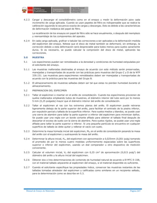Manual de Ensayo de Materiales Página 267
4.2.3 Cargar y descargar el consolidómetro como en el ensayo y medir la deformación para cada
incremento de carga aplicada. Cuando se usan papeles de filtro es indispensable que se realice la
calibración siguiendo la secuencia exacta de cargas y descargas. Esto es debido a las características
de deformación inelástica del papel de filtro.
La recalibración de los ensayos sin papel de filtro sólo se hace anualmente, o después del reemplazo
y reensamblaje de los componentes del aparato.
4.2.4 En cada carga aplicada, graficar o tabular las correcciones a ser aplicadas a la deformación medida
del espécimen del ensayo. Nótese que el disco de metal también se deformará; sin embargo, la
corrección debido a esta deformación será despreciable para todos menos para suelos sanamente
duros. Si es necesario, se puede calcular la compresión del disco de metal, aplicando las
correcciones.
5.0 MUESTRA
5.1 Los especímenes pueden ser remoldeados a la densidad y condiciones de humedad estipuladas por
el solicitante del ensayo.
5.1.1 Las muestras inalteradas destinadas al ensayo de acuerdo con este método serán preservadas,
manejadas y transportadas de acuerdo con las prácticas para muestras del Grupo C y D de la NTP
339.151. Las muestras para especímenes remoldeados deben ser manejadas y transportadas de
acuerdo con la práctica para las muestras del Grupo B.
5.1.2 El almacenamiento de muestras selladas deben ser tal que estas no pierdan humedad durante el
almacenamiento.
5.2 PREPARACION DEL ESPECIMEN
5.2.1 Tallar el espécimen e insertar en el anillo de consolidación. Cuando los especímenes provienen de
suelos inalterados empleando tubos de muestreo, el diámetro interior del tubo será por lo menos
5 mm (0,25 pulgada) mayor que el diámetro interior del anillo de consolidación.
5.2.2 Tallar el espécimen al ras con los extremos planos del anillo. El espécimen puede retirarse
ligeramente debajo de la parte superior del anillo, para facilitar el centrado de la piedra inferior,
por expulsión parcial y tallada de la superficie inferior. Para suelos medios y blandos, se puede usar
una sierra de alambre para tallar la parte superior e inferior del espécimen para minimizar daños.
Se puede usar una regla con un borde cortante afilado para obtener el tallado final después de
descartar el exceso de suelo con la sierra de alambre. Para suelos rígidos, se puede usar una regla
afilada para tallar la parte superior e inferior. Si una pequeña partícula se encuentra en cualquier
superficie de tallado se debe quitar y rellenar el vacío con suelo.
5.2.3 Determine la masa húmeda inicial del espécimen, Mto en el anillo de consolidación pesando la masa
del anillo con el espécimen y sustrayendo la masa del anillo.
5.2.4 Determinar la altura inicial, Ho, del espécimen con aproximación a 0,025mm (0,001 pulg) tomando
el promedio de por lo menos cuatro medidas uniformemente espaciadas sobre las superficies
superior e inferior del espécimen, usando un dial comparador u otro dispositivo de medición
conveniente.
5.2.5 Calcular el volumen inicial, Vo del espécimen con 0,25 cm3 de aproximación (0,015 pulg3) del
diámetro del anillo y la altura inicial del espécimen.
5.2.6 Obtener dos o tres determinaciones de contenido de humedad natural de acuerdo a El MTC E-108,
con el material tallado adyacente al espécimen del ensayo, si el material disponible es suficiente.
5.2.7 Cuando el solicitante especifique las propiedades índice, conservar las muestras restantes de las
talladas tomadas alrededor del espécimen y calificadas como similares en un recipiente sellado,
para la determinación como se describe en 5.3.
 