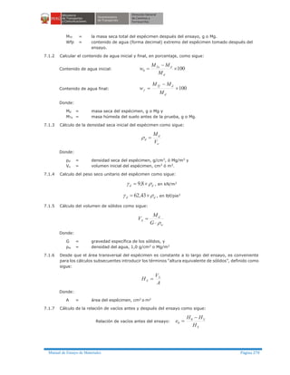 Manual de Ensayo de Materiales Página 270
MTf = la masa seca total del espécimen después del ensayo, g o Mg.
Wfp = contenido de agua (forma decimal) extremo del espécimen tomado después del
ensayo.
7.1.2 Calcular el contenido de agua inicial y final, en porcentaje, como sigue:
Contenido de agua inicial: 1000 ´
-
=
d
dTo
M
MM
w
Contenido de agua final: 100´
-
=
d
dTf
f
M
MM
w
Donde:
Md = masa seca del espécimen, g o Mg y
MTo = masa húmeda del suelo antes de la prueba, g o Mg.
7.1.3 Cálculo de la densidad seca inicial del espécimen como sigue:
o
d
d
V
M
=r
Donde:
ρd = densidad seca del espécimen, g/cm3
, ó Mg/m3
y
Vo = volumen inicial del espécimen, cm3 ó m3.
7.1.4 Calculo del peso seco unitario del espécimen como sigue:
dd rg ´= 8,9 , en kN/m3
dd rg ´= 43,62 , en lbf/pie3
7.1.5 Cálculo del volumen de sólidos como sigue:
w
d
S
G
M
V
r×
=
Donde:
G = gravedad específica de los sólidos, y
ρw = densidad del agua, 1,0 g/cm3
o Mg/m3
7.1.6 Desde que el área transversal del espécimen es constante a lo largo del ensayo, es conveniente
para los cálculos subsecuentes introducir los términos “altura equivalente de sólidos”, definido como
sigue:
A
V
H S
S =
Donde:
A = área del espécimen, cm2
o m2
7.1.7 Cálculo de la relación de vacíos antes y después del ensayo como sigue:
Relación de vacíos antes del ensayo:
S
S
H
HH
e
-
= 0
0
 