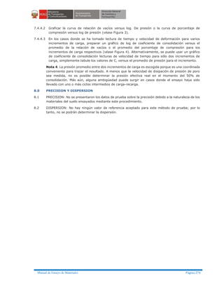 Manual de Ensayo de Materiales Página 274
7.4.4.2 Graficar la curva de relación de vacíos versus log. De presión o la curva de porcentaje de
compresión versus log de presión (véase Figura 3).
7.4.4.3 En los casos donde se ha tomado lectura de tiempo y velocidad de deformación para varios
incrementos de carga, preparar un gráfico de log de coeficiente de consolidación versus el
promedio de la relación de vacíos o el promedio del porcentaje de compresión para los
incrementos de carga respectivos (véase Figura 4). Alternativamente, se puede usar un gráfico
de coeficiente de consolidación lecturas de velocidad de tiempo para sólo dos incrementos de
carga, simplemente tabule los valores de C, versus el promedio de presión para el incremento.
Nota 4. La presión promedio entre dos incrementos de carga es escogida porque es una coordinada
conveniente para trazar el resultado. A menos que la velocidad de disipación de presión de poro
sea medida, no es posible determinar la presión efectiva real en el momento del 50% de
consolidación. Más aún, alguna ambigüedad puede surgir en casos donde el ensayo haya sido
llevado con uno o más ciclos intermedios de carga-recarga.
8.0 PRECISION Y DISPERSION
8.1 PRECISION: No se presentaron los datos de prueba sobre la precisión debido a la naturaleza de los
materiales del suelo ensayados mediante este procedimiento.
8.2 DISPERSION: No hay ningún valor de referencia aceptado para este método de prueba; por lo
tanto, no se podrán determinar la dispersión.
 