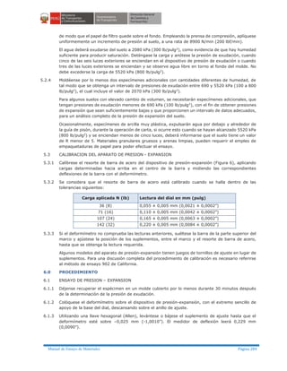 Manual de Ensayo de Materiales Página 284
de modo que el papel de filtro quede sobre el fondo. Empleando la prensa de compresión, aplíquese
uniformemente un incremento de presión al suelo, a una rata de 8900 N/min (200 lbf/min).
El agua deberá exudarse del suelo a 2080 kPa (300 lb/pulg2
), como evidencia de que hay humedad
suficiente para producir saturación. Deténgase la carga y anótese la presión de exudación, cuando
cinco de las seis luces exteriores se enciendan en el dispositivo de presión de exudación o cuando
tres de las luces exteriores se enciendan y se observe agua libre en torno al fondo del molde. No
debe excederse la carga de 5520 kPa (800 lb/pulg2
).
5.2.4 Moldéense por lo menos dos especímenes adicionales con cantidades diferentes de humedad, de
tal modo que se obtenga un intervalo de presiones de exudación entre 690 y 5520 kPa (100 a 800
lb/pulg2
), el cual incluye el valor de 2070 kPa (300 lb/pulg2
).
Para algunos suelos con elevado cambio de volumen, se necesitarán especímenes adicionales, que
tengan presiones de exudación menores de 690 kPa (100 lb/pulg2
), con el fin de obtener presiones
de expansión que sean suficientemente bajas y que proporcionen un intervalo de datos adecuados,
para un análisis completo de la presión de expansión del suelo.
Ocasionalmente, especímenes de arcilla muy plástica, expulsarán agua por debajo y alrededor de
la guía de pisón, durante la operación de carta, si ocurre esto cuando se hayan alcanzado 5520 kPa
(800 lb/pulg2
) y se enciendan menos de cinco luces, deberá informarse que el suelo tiene un valor
de R menor de 5. Materiales granulares gruesos y arenas limpias, pueden requerir el empleo de
empaquetaduras de papel para poder efectuar el ensayo.
5.3 CALIBRACION DEL APARATO DE PRESION - EXPANSION
5.3.1 Calíbrese el resorte de barra de acero del dispositivo de presión-expansión (Figura 6), aplicando
cargas determinadas hacia arriba en el centro de la barra y midiendo las correspondientes
deflexiones de la barra con el deformímetro.
5.3.2 Se considera que el resorte de barra de acero está calibrado cuando se halla dentro de las
tolerancias siguientes:
Carga aplicada N (lb) Lectura del dial en mm (pulg)
36 (8) 0,055 ± 0,005 mm (0,0021 ± 0,0002”)
71 (16) 0,110 ± 0,005 mm (0,0042 ± 0,0002”)
107 (24) 0,165 ± 0,005 mm (0,0063 ± 0,0002”)
142 (32) 0,220 ± 0,005 mm (0,0084 ± 0,0002”)
5.3.3 Si el deformímetro no comprueba las lecturas anteriores, suéltese la barra de la parte superior del
marco y ajústese la posición de los suplementos, entre el marco y el resorte de barra de acero,
hasta que se obtenga la lectura requerida.
Algunos modelos del aparato de presión-expansión tienen juegos de tornillos de ajuste en lugar de
suplementos. Para una discusión completa del procedimiento de calibración es necesario referirse
al método de ensayo 902 de California.
6.0 PROCEDIMIENTO
6.1 ENSAYO DE PRESION – EXPANSION
6.1.1 Déjense recuperar el espécimen en un molde cubierto por lo menos durante 30 minutos después
de la determinación de la presión de exudación.
6.1.2 Colóquese el deformímetro sobre el dispositivo de presión-expansión, con el extremo sencillo de
apoyo de la base del dial, descansando sobre el anillo de ajuste.
6.1.3 Utilizando una llave hexagonal (Allen), levántese o bájese el suplemento de ajuste hasta que el
deformímetro esté sobre –0,025 mm (-1,0010”). El medidor de deflexión leerá 0,229 mm
(0,0090”).
 