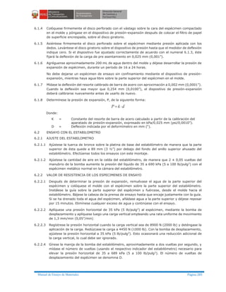 Manual de Ensayo de Materiales Página 285
6.1.4 Colóquese firmemente el disco perforado con el vástago sobre la cara del espécimen compactado
en el molde y póngase en el dispositivo de presión-expansión después de colocar el filtro de papel
de superficie encrespada, sobre el disco giratorio.
6.1.5 Asiéntese firmemente el disco perforado sobre el espécimen mediante presión aplicada con los
dedos. Levántese el disco giratorio sobre el dispositivo de presión hasta que el medidor de deflexión
indique cero. Si el dispositivo fue ajustado correctamente de acuerdo con el numeral 6.1.3, éste
fijará la deflexión de la carga de pre asentamiento en 0,025 mm (0,001”).
6.1.6 Agréguense aproximadamente 200 mL de agua dentro del molde y déjese desarrollar la presión de
expansión de espécimen, durante un período de 16 a 24 horas.
No debe dejarse un espécimen de ensayo sin confinamiento mediante el dispositivo de presión-
expansión, mientras haya agua libre sobre la parte superior del espécimen en el molde.
6.1.7 Mídase la deflexión del resorte calibrado de barra de acero con aproximación a 0,002 mm (0,0001”).
Cuando la deflexión sea mayor que 0,254 mm (0,0100”), el dispositivo de presión-expansión
deberá calibrarse nuevamente antes de usarlo de nuevo.
6.1.8 Determínese la presión de expansión, P, de la siguiente forma:
dkP ×=
Donde:
K = Constante del resorte de barra de acero calculado a partir de la calibración del
aparatado de presión-expansión, expresado en kPa/0,025 mm (psi/0,0010”).
D = Deflexión indicada por el deformímetro en mm (“).
6.2 ENSAYO CON EL ESTABILOMETRO
6.2.1 AJUSTE DEL ESTABILOMETRO
6.2.1.1 Ajústese la tuerca de bronce sobre la platina de base del estabilómetro de manera que la parte
superior de ésta quede a 89 mm (3 ½”) por debajo del fondo del anillo superior ahusado del
estabilómetro. Efectúense todos los ensayos con este montaje.
6.2.1.2 Ajústese la cantidad de aire en la celda del estabilómetro, de manera que 2 ± 0,05 vueltas del
manubrio de la bomba aumente la presión del líquido de 35 a 690 kPa (5 a 100 lb/pulg2) con el
espécimen metálico normal en la cámara del estabilómetro.
6.2.2 VALOR DE RESISTENCIA DE LOS ESPECIMENES DE ENSAYO
6.2.2.1 Después de determinar la presión de expansión, remuévase el agua de la parte superior del
espécimen y colóquese el molde con el espécimen sobre la parte superior del estabilómetro.
Instálese la guía sobre la parte superior del espécimen y fuércese, desde el molde hacia el
estabilómetro. Bájese la cabeza de la prensa de ensayo hasta que encaje justamente con la guía.
Si se ha drenado toda el agua del espécimen, añádase agua a la parte superior y déjese reposar
por 15 minutos. Elimínese cualquier exceso de agua y continúese con el ensayo.
6.2.2.2 Aplíquese una presión horizontal de 35 kPa (5 lb/pulg2
) al espécimen, mediante la bomba de
desplazamiento y aplíquese luego una carga vertical empleando una rata uniforme de movimiento
de 1,3 mm/min (0,05”/min)
6.2.2.3 Regístrese la presión horizontal cuando la carga vertical sea de 8900 N (2000 lb) y deténgase la
aplicación de la carga. Redúzcase la carga a 4450 N (1000 lb). Con la bomba de desplazamiento,
ajústese la presión horizontal a 35 kPa (5 lb/pulg2
). Esto ocasionará una reducción adicional de
la carga vertical, lo cual debe ser ignorado.
6.2.2.4 Gírese la manija de la bomba del estabilómetro, aproximadamente a dos vueltas por segundo, y
mídase el número de vueltas (usando el respectivo indicador del estabilómetro) necesario para
elevar la presión horizontal de 35 a 689 kPa (5 a 100 lb/pulg2
). El número de vueltas de
desplazamiento del espécimen se denomina D.
 