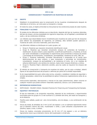 Manual de Ensayo de Materiales Página 28
MTC E 104
CONSERVACION Y TRANSPORTE DE MUESTRAS DE SUELOS
1.0 OBJETO
1.1 Establecer el procedimiento para la conservación de las muestras inmediatamente después de
obtenidas en el terreno, así como para su transporte y manejo.
1.2 En todos los casos, el objeto primordial es el de preservar las condiciones propias de cada muestra.
2.0 FINALIDAD Y ALCANCE
2.1 El empleo de los diferentes métodos que se describirán, depende del tipo de muestras obtenidas,
del tipo de ensayo y de las propiedades de ingeniería requeridas, de la fragilidad y sensibilidad del
suelo, y de las condiciones climáticas.
2.2 Los métodos aquí desarrollados fueron inicialmente para muestras de suelo que han de ensayarse
para obtener las propiedades de ingeniería; sin embargo, ellos también pueden aplicarse a
muestras de suelo o de otros materiales, para otros fines.
2.3 Los diferentes métodos se distribuyen en cuatro grupos, así:
· Grupo A. Muestras que requieren únicamente identificación visual.
· Grupo B. Muestras que necesitan únicamente ensayos de contenidos de humedad y
clasificación; de peso unitario y peso específico; el perfil de la perforación; y muestras, en bruto
que serán remoldeadas o compactadas en especímenes para someterlas a ensayos de presión
y porcentaje de hinchamiento, consolidación, permeabilidad, resistencia al corte, CBR, etc.
· Grupo C. Muestras inalteradas, formadas naturalmente o preparadas en el campo para
determinaciones de peso unitario; o para compresión y porcentaje de hinchamiento,
consolidación, ensayos de permeabilidad y de resistencia al corte, con y sin medidas de
esfuerzo-deformación y de cambios de volumen, hasta incluir ensayos dinámicos y cíclicos.
· Grupo D. Muestras frágil o altamente sensible, para las cuales se requieren los ensayos del
Grupo C.
2.4 El método de conservación y transporte de muestras de suelos, que se vaya a emplear, deberá
fijarse en las especificaciones del proyecto o definirse por parte de la entidad responsable.
2.5 Es de responsabilidad de quien utilice esta norma, consultar y establecer medidas de seguridad y
sanidad apropiadas y determinar la posibilidad de aplicar limitaciones reglamentarias antes de su
empleo.
2.6 Instrucciones especiales, descripciones y marcas en las cajas (advertencias), deben incluirse en
cualquier muestra que pueda contener materiales radiactivos, tóxicos o con contaminantes.
3.0 REFERENCIAS NORMATIVAS
3.1 ASTM D4220 - 95(2007) SOILS. Standard Practices for Preserving and Transporting Soil Samples
4.0 EQUIPOS Y MATERIALES
El tipo de materiales y de recipientes requeridos, depende de las condiciones y requerimientos
enunciados para los grupos A a D del numeral 6.3 y también del clima, del medio de transporte y
de la distancia.
4.1 Parafina para sellado, puede ser: cera microcristalina, cera de abejas, o una combinación de las
mismas.
4.2 Discos de metal, de alrededor de 2 mm (1/16") de espesor y con un diámetro ligeramente menor
que el diámetro interno del tubo, muestreador o anillo, y para utilizarlos conjuntamente con
parafina, tapas y cinta, o ambos.
4.3 Discos de madera, encerados previamente, de 25 mm (1") de espesor y con un diámetro
ligeramente menor que el diámetro interior del muestreador o el del tubo.
 