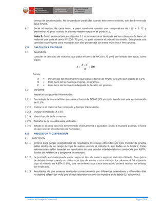 Manual de Ensayo de Materiales Página 289
tiempo de secado rápido. No desperdiciar partículas cuando este removiéndose, solo será removida
agua limpia.
6.7 Secar el residuo de cada tamiz a peso constante usando una temperatura de 110 ± 5 °C y
determinar el peso usando la balanza determinada en el punto 6.1.
Nota 5. Como se menciona en el punto 2.1 si la muestra es tamizada en seco después de lavar, el
material que pasa el tamiz N° 200 (75 µm), no pasó durante el proceso de lavado. Este puede una
cantidad significante para muestras con alto porcentaje de arena muy fina o limo grueso.
7.0 CALCULOS E INFORME
7.1 CALCULOS
Calcular la cantidad de material que pasa el tamiz de N°200 (75 µm) por lavado con agua, como
sigue:
100´
-
=
B
CB
A
Donde:
A = Porcentaje del material fino que pasa el tamiz de N°200 (75 µm) por lavado al 0,1%
B = Peso seco de la muestra original, en gramos.
C = Peso seco de la muestra después de lavado, en gramos.
7.2 INFORME
Reportar la siguiente información:
7.2.1 Porcentaje de material fino que pasa el tamiz de N°200 (75 µm) por lavado con una aproximación
de 0,1%.
7.2.2 Indicar si el material fue remojado y tiempo transcurrido.
7.2.3 Indicar el método (A o B).
7.2.4 Identificación de la muestra.
7.2.5 Tamaño de la muestra seca utilizado.
7.2.6 Estado si el peso seco fue determinado directamente o ajustado con otra muestra auxiliar, si fuera
el caso anotar el contenido de humedad.
8.0 PRECISION Y DISPERSION
8.1 PRECISION
8.1.1 Criterio para juzgar aceptabilidad de resultados de ensayo obtenidos por este método de prueba
están dentro de un rango de tipo de suelos usando el método B, son dadas en la tabla 2. Estas
estimaciones están basadas en resultados de una prueba interlaboratorios conducida por ASTM,
Suelos de referencia y programa de ensayos.
8.1.2 La precisión estimada puede variar según el tipo de suelo y según el método utilizado. Buen juicio
de deberá tomar cuando se utiliza otro tipo de suelos u otro método. La columna 4 fue obtenido
bajo el método de ASTM E 691, que recomiendo que cada laboratorio deberá realizar un ensayo
por triplicado.
8.1.3 Resultados de dos ensayos realizados correctamente por diferentes operadores u diferentes días
no deberá diferir por más que el multilaboratorio como se muestra en la tabla 02, columna 5.
 