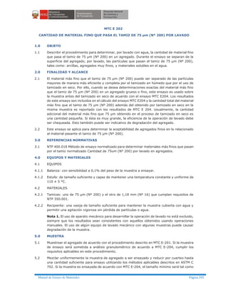 Manual de Ensayo de Materiales Página 295
MTC E 202
CANTIDAD DE MATERIAL FINO QUE PASA EL TAMIZ DE 75 µm (Nº 200) POR LAVADO
1.0 OBJETO
1.1 Describir el procedimiento para determinar, por lavado con agua, la cantidad de material fino
que pasa el tamiz de 75 µm (Nº 200) en un agregado. Durante el ensayo se separan de la
superficie del agregado, por lavado, las partículas que pasan el tamiz de 75 µm (Nº 200),
tales como: arcillas, agregados muy finos, y materiales solubles en el agua.
2.0 FINALIDAD Y ALCANCE
2.1 El material más fino que el tamiz de 75 µm (Nº 200) puede ser separado de las partículas
mayores de manera más eficiente y completa por el tamizado en húmedo que por el uso de
tamizado en seco. Por ello, cuando se desea determinaciones exactas del material más fino
que el tamiz de 75 µm (Nº 200) en un agregado grueso o fino, este ensayo es usado sobre
la muestra antes del tamizado en seco de acuerdo con el ensayo MTC E204. Los resultados
de este ensayo son incluidos en el cálculo del ensayo MTC E204 y la cantidad total del material
más fino que el tamiz de 75 µm (Nº 200) además del obtenido por tamizado en seco en la
misma muestra es reportado con los resultados de MTC E 204. Usualmente, la cantidad
adicional del material más fino que 75 µm obtenido en el proceso de tamizado en seco es
una cantidad pequeña. Si ésta es muy grande, la eficiencia de la operación de lavado debe
ser chequeada. Esto también puede ser indicativo de degradación del agregado.
2.2 Este ensayo se aplica para determinar la aceptabilidad de agregados finos en lo relacionado
al material pasante el tamiz de 75 µm (Nº 200).
3.0 REFERENCIAS NORMATIVAS
3.1 NTP 400.018 Método de ensayo normalizado para determinar materiales más finos que pasan
por el tamiz normalizado Cantidad de 75um (Nº 200) por lavado en agregados.
4.0 EQUIPOS Y MATERIALES
4.1 EQUIPOS
4.1.1 Balanza: con sensibilidad a 0,1% del peso de la muestra a ensayar.
4.1.2 Estufa: de tamaño suficiente y capaz de mantener una temperatura constante y uniforme de
110 ± 5 °C.
4.2 MATERIALES
4.2.1 Tamices: uno de 75 µm (Nº 200) y el otro de 1,18 mm (Nº 16) que cumplan requisitos de
NTP 350.001.
4.2.2 Recipiente: una vasija de tamaño suficiente para mantener la muestra cubierta con agua y
permitir una agitación vigorosa sin pérdida de partículas o agua.
Nota 1. El uso de aparato mecánico para desarrollar la operación de lavado no está excluido,
siempre que los resultados sean consistentes con aquellos obtenidos usando operaciones
manuales. El uso de algún equipo de lavado mecánico con algunas muestras puede causar
degradación de la muestra.
5.0 MUESTRA
5.1 Muestrear el agregado de acuerdo con el procedimiento descrito en MTC E-201. Si la muestra
de ensayo será sometida a análisis granulométrico de acuerdo a MTC E-204, cumplir los
requisitos aplicables en este procedimiento.
5.2 Mezclar uniformemente la muestra de agregado a ser ensayado y reducir por cuarteo hasta
una cantidad suficiente para ensayo utilizando los métodos aplicables descritos en ASTM C
702. Si la muestra es ensayada de acuerdo con MTC E-204, el tamaño mínimo será tal como
 